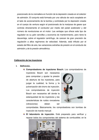posicionado de la cremallera en función de la depresión creada en el colector
de admisión. El conjunto está formado por una válvula de vacío acoplada en
el lado de accionamiento de la bomba y controlada por la depresión creada
en el cuerpo de ventura según el posicionado de la mariposa de gases que
controla directamente el conductor por medio del pedal acelerador y del
número de revoluciones en el motor. Las ventajas que ofrece este tipo de
regulador es su grán sencillez y economía de mantenimiento, pero tiene la
desventaja, sobre el regulador centrífugo, de carecer de gran precisión de
regulación a altos regímenes de velocidad. Además, está influido por el
estado del filtro de aire, las variaciones extrañas de presión en el conducto de
admisión y de la presión atmosférica.
Calibración de los Inyectores
I. Definición.
Comprobadores de inyectores Bosch: Los comprobadores de
inyectores Bosch son necesarios
para comprobar y ajustar la presión
de abertura de los inyectores, para
juzgar la cualidad, la forma y la
pulverización del chorro de inyección.
Los comprobadores de inyección
Bosch son necesarios allí donde la
estanqueidad de los inyectores y las
características de ruidos roncadores
(vibraciones) deben ser
comprobadas. Básicamente, los comprobadores son bombas de
inyección de mando manual.
El laboratorio de inyección. Está preparado para verificar y
reparar todos los componentes del sistema de combustible; en la
 