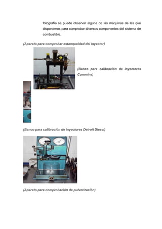fotografía se puede observar alguna de las máquinas de las que
disponemos para comprobar diversos componentes del sistema de
combustible.
(Aparato para comprobar estanqueidad del inyector)
(Banco para calibración de inyectores
Cummins)
(Banco para calibración de inyectores Detroit Diesel)
(Aparato para comprobación de pulverización)
 