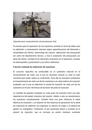 (Aparato para comprobación de precámaras Cat)
El proceso para la reparación de los inyectores consiste en toma de datos para
la calibración y comprobación (siempre según especificaciones del fabricante y
necesidades del cliente), desmontaje del inyector, elaboración del presupuesto
por parte del departamento técnico, y tras la aceptación del presupuesto por
parte del cliente, montaje de los elementos necesarios en la reparación, pruebas
de estanqueidad y pulverización y por último calibración.
II Acción realizada de calibración de inyectores.
El consumo específico de combustible es un parámetro esencial en el
funcionamiento del motor, por lo que es necesario conocer su valor en todo
momento para poder valorar su rendimiento. Para ello es necesario caracterizar
el comportamiento de cada uno de los inyectores y en cada sistema de inyección
empleado, por lo que se determinó el caudal de inyección de cada uno de los
inyectores en función del tiempo de duración del pulso de inyección.
La cantidad de gasolina inyectada en cada pulso de inyección tiene una gran
dependencia del estado mecánico del inyector, debido a esto se caracterizaron
los inyectores individualmente. También tiene una gran influencia la señal
eléctrica de excitación, y al disponer de dos sistemas de generación de la señal
los inyectores se calibraron por separado: la Jetronic de origen y el sistema de
gestión no cartográfico. Finalmente, el otro parámetro básico a controlar es la
presión de inyección, que en principio se podría mantener constante
 