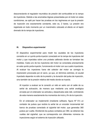desconectando el regulador neumático de presión del combustible en la rampa
de inyectores. Debido a las anomalías lógicas presentadas por el motor en estas
condiciones, se optó por hacer las pruebas en los regímenes en que la presión
de inyección era exactamente constante, esto es, 2 bares. La presión era
registrada en todo momento por un manómetro colocado al efecto en el tapón
drenado de la rampa de inyectores.
III. Dispositivo experimental
El dispositivo experimental para medir los caudales de los inyectores
consistía en un quinto porta-inyector conectado en la rampa de inyectores del
motor y que inyectaba sobre una probeta calibrada donde se tomaban las
medidas. Cada uno de los inyectores del motor se conectaba precisamente
en este quinto porta-inyector, funcionando el motor con sus cuatro inyectores.
Al evaluar los inyectores fuera del colector del motor se corregía la
imprecisión provocada por el vacío, ya que, en términos estrictos, el caudal
inyectado depende no sólo de la presión y la duración del pulso de inyección,
sino también de la presión relativa del medio donde se inyecta.
Al inyector a evaluar se le conectó un relé en serie con el cable de su
señal de activación, de manera que mediante una señal analógica
enviada por el ordenador se activaba y desactivaba este relé, controlando
de esta manera exactamente los momentos de inicio y fin de la inyección.
En el ordenador se implementó (mediante software, figura Nº 01) un
contador de pulsos que recibía la señal de un encoder incremental del
banco de pruebas conectado al cigüeñal del motor, que generaba 360
pulsos por vuelta. Dividiendo los pulsos contados por 360, se obtienen las
vueltas del cigüeñal, que se correspondía con diferentes números de
inyecciones según el sistema de inyección utilizado.
 
