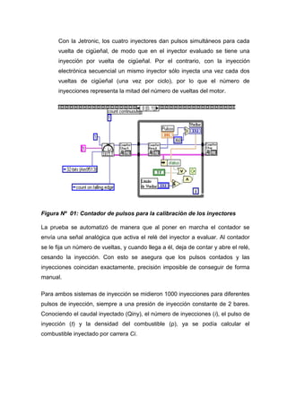 Con la Jetronic, los cuatro inyectores dan pulsos simultáneos para cada
vuelta de cigüeñal, de modo que en el inyector evaluado se tiene una
inyección por vuelta de cigüeñal. Por el contrario, con la inyección
electrónica secuencial un mismo inyector sólo inyecta una vez cada dos
vueltas de cigüeñal (una vez por ciclo), por lo que el número de
inyecciones representa la mitad del número de vueltas del motor.
Figura Nº 01: Contador de pulsos para la calibración de los inyectores
La prueba se automatizó de manera que al poner en marcha el contador se
envía una señal analógica que activa el relé del inyector a evaluar. Al contador
se le fija un número de vueltas, y cuando llega a él, deja de contar y abre el relé,
cesando la inyección. Con esto se asegura que los pulsos contados y las
inyecciones coincidan exactamente, precisión imposible de conseguir de forma
manual.
Para ambos sistemas de inyección se midieron 1000 inyecciones para diferentes
pulsos de inyección, siempre a una presión de inyección constante de 2 bares.
Conociendo el caudal inyectado (Qiny), el número de inyecciones (i), el pulso de
inyección (t) y la densidad del combustible (ρ), ya se podía calcular el
combustible inyectado por carrera Ci.
 
