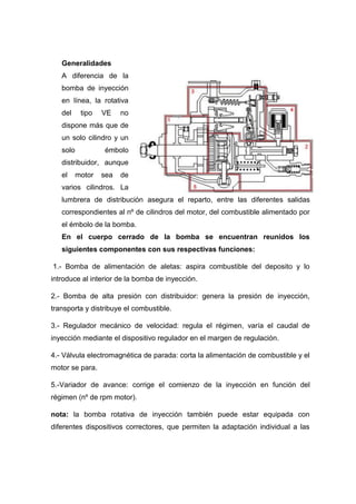 Generalidades
A diferencia de la
bomba de inyección
en línea, la rotativa
del tipo VE no
dispone más que de
un solo cilindro y un
solo émbolo
distribuidor, aunque
el motor sea de
varios cilindros. La
lumbrera de distribución asegura el reparto, entre las diferentes salidas
correspondientes al nº de cilindros del motor, del combustible alimentado por
el émbolo de la bomba.
En el cuerpo cerrado de la bomba se encuentran reunidos los
siguientes componentes con sus respectivas funciones:
1.- Bomba de alimentación de aletas: aspira combustible del deposito y lo
introduce al interior de la bomba de inyección.
2.- Bomba de alta presión con distribuidor: genera la presión de inyección,
transporta y distribuye el combustible.
3.- Regulador mecánico de velocidad: regula el régimen, varía el caudal de
inyección mediante el dispositivo regulador en el margen de regulación.
4.- Válvula electromagnética de parada: corta la alimentación de combustible y el
motor se para.
5.-Variador de avance: corrige el comienzo de la inyección en función del
régimen (nº de rpm motor).
nota: la bomba rotativa de inyección también puede estar equipada con
diferentes dispositivos correctores, que permiten la adaptación individual a las
 
