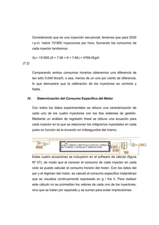 Considerando que es una inyección secuencial, tenemos que para 2530
r.p.m. habrá 151800 inyecciones por hora. Sumando los consumos de
cada inyector tendremos:
Gh= 151800 (8 + 7.58 + 8 + 7.84) = 4769.55g/h
(7.2)
Comparando ambos consumos horarios obtenemos una diferencia de
tan sólo 0.049 litros/h, o sea, menos de un uno por ciento de diferencia,
lo que demuestra que la calibración de los inyectores es correcta y
fiable.
IV. Determinación del Consumo Específico del Motor
Con todos los datos experimentales se obtuvo una caracterización de
cada uno de los cuatro inyectores con los dos sistemas de gestión.
Mediante un análisis de regresión lineal se obtuvo una ecuación para
cada inyector en la que se relacionan los miligramos inyectados en cada
pulso en función de la duración en milisegundos del mismo.
Estas cuatro ecuaciones se incluyeron en el software de cálculo (figura
Nº 07), de modo que al conocer el consumo de cada inyector en cada
ciclo se puede calcular el consumo horario del motor. Con los datos del
par y el régimen del motor, se calculó el consumo específico instantáneo
que se visualiza continuamente expresado en g / Kw h. Para realizar
este cálculo no se promedian los valores de cada uno de los inyectores,
sino que se tratan por separado y se suman para evitar imprecisiones.
 