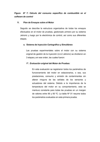 Figura Nº 7: Cálculo del consumo específico de combustible en el
software de control
V. Plan de Ensayos sobre el Motor
Seguido se describe la estructura organizativa de todas los ensayos
efectuados en el motor de pruebas, gestionado primero por su sistema
Jetronic y luego por la electrónica de control, así como sus diferentes
etapas.
a. Sistema de Inyección Cartográfico y Simultáneo
Las pruebas experimentales sobre el motor con su sistema
original de gestión de la inyección (LU-2 Jetronic) se dividieron en
3 etapas y en ese orden, las cuales fueron:
1º. Evaluación original del Motor de Pruebas:
En esta evaluación se registraron todos los parámetros de
funcionamiento del motor en estacionarios, o sea, sus
prestaciones, consumo y emisión de contaminantes sin
alterar ninguna de las señales de los sensores y
actuadores del sistema. Debido a la importancia de la
temperatura del motor en su comportamiento, esta se
mantuvo constante para todas las pruebas en un margen
de valores entre 90 y 95 ºC. La tabla Nº 01 resume todos
los parámetros evaluados en esta primera prueba.
 