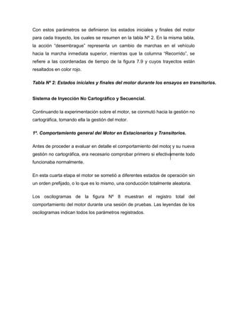 Con estos parámetros se definieron los estados iniciales y finales del motor
para cada trayecto, los cuales se resumen en la tabla Nº 2. En la misma tabla,
la acción “desembrague” representa un cambio de marchas en el vehículo
hacia la marcha inmediata superior, mientras que la columna “Recorrido”, se
refiere a las coordenadas de tiempo de la figura 7.9 y cuyos trayectos están
resaltados en color rojo.
Tabla Nº 2: Estados iníciales y finales del motor durante los ensayos en transitorios.
Sistema de Inyección No Cartográfico y Secuencial.
Continuando la experimentación sobre el motor, se conmutó hacia la gestión no
cartográfica, tomando ella la gestión del motor.
1º. Comportamiento general del Motor en Estacionarios y Transitorios.
Antes de proceder a evaluar en detalle el comportamiento del motor y su nueva
gestión no cartográfica, era necesario comprobar primero si efectivamente todo
funcionaba normalmente.
En esta cuarta etapa el motor se sometió a diferentes estados de operación sin
un orden prefijado, o lo que es lo mismo, una conducción totalmente aleatoria.
Los oscilogramas de la figura Nº 8 muestran el registro total del
comportamiento del motor durante una sesión de pruebas. Las leyendas de los
oscilogramas indican todos los parámetros registrados.
 