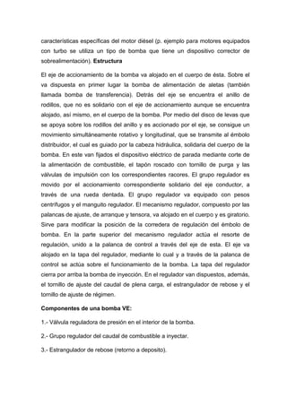 características específicas del motor diésel (p. ejemplo para motores equipados
con turbo se utiliza un tipo de bomba que tiene un dispositivo corrector de
sobrealimentación). Estructura
El eje de accionamiento de la bomba va alojado en el cuerpo de ésta. Sobre el
va dispuesta en primer lugar la bomba de alimentación de aletas (también
llamada bomba de transferencia). Detrás del eje se encuentra el anillo de
rodillos, que no es solidario con el eje de accionamiento aunque se encuentra
alojado, así mismo, en el cuerpo de la bomba. Por medio del disco de levas que
se apoya sobre los rodillos del anillo y es accionado por el eje, se consigue un
movimiento simultáneamente rotativo y longitudinal, que se transmite al émbolo
distribuidor, el cual es guiado por la cabeza hidráulica, solidaria del cuerpo de la
bomba. En este van fijados el dispositivo eléctrico de parada mediante corte de
la alimentación de combustible, el tapón roscado con tornillo de purga y las
válvulas de impulsión con los correspondientes racores. El grupo regulador es
movido por el accionamiento correspondiente solidario del eje conductor, a
través de una rueda dentada. El grupo regulador va equipado con pesos
centrífugos y el manguito regulador. El mecanismo regulador, compuesto por las
palancas de ajuste, de arranque y tensora, va alojado en el cuerpo y es giratorio.
Sirve para modificar la posición de la corredera de regulación del émbolo de
bomba. En la parte superior del mecanismo regulador actúa el resorte de
regulación, unido a la palanca de control a través del eje de esta. El eje va
alojado en la tapa del regulador, mediante lo cual y a través de la palanca de
control se actúa sobre el funcionamiento de la bomba. La tapa del regulador
cierra por arriba la bomba de inyección. En el regulador van dispuestos, además,
el tornillo de ajuste del caudal de plena carga, el estrangulador de rebose y el
tornillo de ajuste de régimen.
Componentes de una bomba VE:
1.- Válvula reguladora de presión en el interior de la bomba.
2.- Grupo regulador del caudal de combustible a inyectar.
3.- Estrangulador de rebose (retorno a deposito).
 