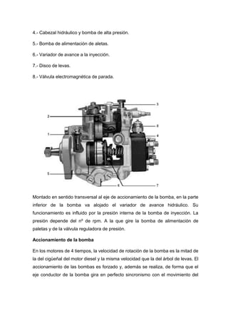4.- Cabezal hidráulico y bomba de alta presión.
5.- Bomba de alimentación de aletas.
6.- Variador de avance a la inyección.
7.- Disco de levas.
8.- Válvula electromagnética de parada.
Montado en sentido transversal al eje de accionamiento de la bomba, en la parte
inferior de la bomba va alojado el variador de avance hidráulico. Su
funcionamiento es influido por la presión interna de la bomba de inyección. La
presión depende del nº de rpm. A la que gire la bomba de alimentación de
paletas y de la válvula reguladora de presión.
Accionamiento de la bomba
En los motores de 4 tiempos, la velocidad de rotación de la bomba es la mitad de
la del cigüeñal del motor diesel y la misma velocidad que la del árbol de levas. El
accionamiento de las bombas es forzado y, además se realiza, de forma que el
eje conductor de la bomba gira en perfecto sincronismo con el movimiento del
 