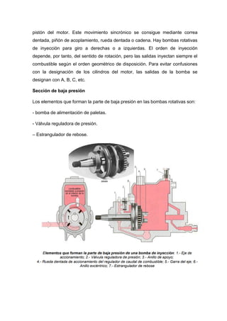 pistón del motor. Este movimiento sincrónico se consigue mediante correa
dentada, piñón de acoplamiento, rueda dentada o cadena. Hay bombas rotativas
de inyección para giro a derechas o a izquierdas. El orden de inyección
depende, por tanto, del sentido de rotación, pero las salidas inyectan siempre el
combustible según el orden geométrico de disposición. Para evitar confusiones
con la designación de los cilindros del motor, las salidas de la bomba se
designan con A, B, C, etc.
Sección de baja presión
Los elementos que forman la parte de baja presión en las bombas rotativas son:
- bomba de alimentación de paletas.
- Válvula reguladora de presión.
– Estrangulador de rebose.
 