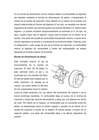 En el circuito de alimentación de los motores diesel, el combustible es aspirado
del depósito mediante la bomba de alimentación de aletas y transportado al
interior de la bomba de inyección. Para obtener en el interior de la bomba una
presión determinada en función del régimen (nº de rpm), se necesita una válvula
reguladora de presión que permita ajustar una presión definida a un determinado
régimen. La presión aumenta proporcionalmente al aumentar el nº de rpm, es
decir, cuanto mayor sea el régimen, mayor será la presión en el interior de la
bomba. Una parte del caudal de combustible transportado retorna, a través de la
válvula reguladora de presión a la entrada de la bomba de aletas. Además, para
la refrigeración y auto purga de aire de la bomba de inyección, el combustible
retorna al depósito de combustible a través del estrangulador de rebose
dispuesto en la parte superior de la bomba.
Bomba de alimentación de aletas:
Esta montada entorno al eje de
accionamiento de la bomba de
inyección. El rotor (2) de aletas (1)
esta centrado sobre el eje y es
accionado por una chaveta del disco.
El rotor de aletas esta rodeado por un
anillo excéntrico (3) alojado en el
cuerpo. Las cuatro aletas (1) del rotor
(2) son presionadas hacia el exterior,
contra el anillo excéntrico (3), por efecto del movimiento de rotación y de la
fuerza centrifuga resultante. El combustible llega al cuerpo de la bomba de
inyección a través del canal de alimentación y pasa, por una abertura en forma
de riñón. Por efecto de la rotación, el combustible que se encuentra entre las
aletas, es transportado hacia el recinto superior y penetra en el interior de la
bomba de inyección a través de un taladro. Al mismo tiempo, a través de un
segundo taladro, una parte del combustible llega a la válvula reguladora de
presión.
 