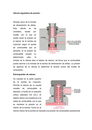 Válvula reguladora de presión:
Situada cerca de la bomba
de alimentación de aletas.
Esta válvula es de
corredera, tarada por
muelle, con lo que se
puede variar la presión en
el interior de la bomba de
inyección según el caudal
de combustible que se
alimente. Si la presión de
combustible excede un
determinado valor, el
embolo de la válvula abre el taladro de retorno, de forma que el combustible
pueda retornar a la entrada de la bomba de alimentación de aletas. La presión
de apertura de la válvula la determina la tensión previa del muelle de
compresión.
Estrangulador de rebose:
Va roscado en la parte superior
de la bomba de inyección.
Permite el retorno de un caudal
variable de combustible al
deposito, a través de un pequeño
orificio (diámetro 0.6 mm.). El
taladro ofrece una resistencia a la
salida de combustible, por lo que
se mantiene la presión en el
interior de la bomba. Como en el
recinto interior de la bomba se necesita una presión de combustible exactamente
 