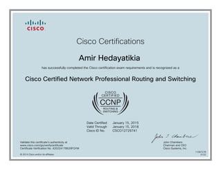 Cisco Certifications
Amir Hedayatikia
has successfully completed the Cisco certification exam requirements and is recognized as a
Cisco Certified Network Professional Routing and Switching
Date Certified
Valid Through
Cisco ID No.
January 15, 2015
January 15, 2018
CSCO12729741
Validate this certificate's authenticity at
www.cisco.com/go/verifycertificate
Certificate Verification No. 420224178629FQYM
John Chambers
Chairman and CEO
Cisco Systems, Inc.
© 2014 Cisco and/or its affiliates
11087278
0122
 