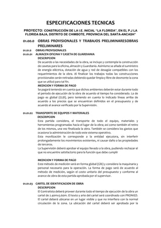ESPECIFICACIONES TECNICAS
PROYECTO: CONSTRUCCIÓN DE LA I.E. INICIAL “LA FLORIDA”, EN EL P.J LA
FLORIDA BAJA, DISTRITO DE CHIMBOTE, PROVINCIA DEL SANTA-ANCASH”
01.00.0 OBRAS PROVISIONALES Y TRABAJOS PRELIMINARESOBRAS
PRELIMINARES
01.01.0 OBRAS PROVISIONALES
01.01.01 ALMACEN OFICINA Y CASETA DE GUARDIANIA
DESCRIPCION
De acuerdo a las necesidades de la obra, se incluye y contempla la construcción
de casetas para la oficina, almacén y Guardianía. Asimismo se añade el suministro
de energía eléctrica, dotación de agua y red de desagüe compatibles con los
requerimientos de la obra. Al finalizar los trabajos todas las construcciones
provisionales serán retiradas debiendo quedar limpia y libre de desmonte la zona
que se utilizó para tal fin.
MEDICION Y FORMA DE PAGO
Se pagará teniendo en cuenta que dichos ambientes deberán estar durante todo
el periodo de ejecución de la obra de acuerdo al tiempo ha considerado. La de
pago es global (GLB), pero teniendo en cuenta lo indicado líneas arriba de
acuerdo a los precios que se encuentran definidos en el presupuesto y de
acuerdo al avance verificado por la Supervisión.
01.01.02 TRANSPORTE DE EQUIPOS Y MATERIALES
DESCRIPCION
Esta partida considera, el transporte de todo el equipo, materiales y
herramientas programadas hacia el lugar de la obra; así como también el retiro
de los mismos, una vez finalizada la obra. También se considera los gastos que
ocasiona la administración de todo este sistema operativo.
Esta movilización le corresponde a la entidad ejecutora, sin interferir
prolongadamente los movimientos existentes, ni causar daño a las propiedades
de terceros.
La Supervisión deberá aprobar el equipo llevado a la obra, pudiendo rechazar el
que no encuentre satisfactorio para la función que debe cumplir
MEDICION Y FORMA DE PAGO
Este método de medición será en forma global (Glb) y considera la maquinaria y
personal necesario para la operación. La forma de pago será de acuerdo al
método de medición, según el costo unitario del presupuesto y conforme al
avance de obra de esta partida aprobada por el supervisor.
01.01.03 CARTEL DE IDENTIFICACION DE OBRA
DESCRIPCION
El Contratista deberá proveer durante todo el tiempo de ejecución de la obra un
cartel de 2.40mx3.60m. El texto y arte del cartel será coordinado con PRONIED.
El cartel deberá ubicarse en un lugar visible y que no interfiera con la normal
circulación de la zona. La ubicación del cartel deberá ser aprobada por la
 