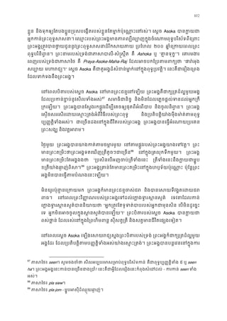 102
ខ�ួន និងទុកឲ្យែតបងប�ូន្រប�សបេង�តរបស់ខ�ួនែតមា�ក់ប៉ុេណា�ះេន េស�ច Asoka បានក�
អ�កកន់្រពះពុទ�ស េឈ�ះរបស់្រពះអង�មានភាពល្បីល្បោញក�ុងចំេណាមពុពីេ្រព
្រពះអង�្រត�វបានថា�យជូននូវ្រពះពុទ�សសនាដ៏ ្របែហ ២០០ ឆា�ំេ្រកយេពល
ពុទ�បរិនិព�ន ្រពះនាមរបស់្រទង់ជាភ-សំ�ស�ឹត គឺ Ashoka ឬ “គា�នទុក”។ េគារមង
េពញរបស់្រទង់ជាភា គឺ Praya-Asoke-Maha-Raj ែដលអចបកែ្របតមព “ផារ៉អ
សប្ប មហរជ” េស�ច Asoka គឺជាតួអង�ដ៏សំខន់មា�ក់េនក�ុងពុទ�្រប េនះគឺជាេរឿងេ្រ
ែដលទក់ទងនឹង្រពះអង
េនេពលបិតរបស់េស Asoka េនមាន្រពះជន�េន ្រពះអង�គឺជាក្ស្រតដ៏ល�មួ
ែដល្របកន់ខ�ប់នូវសីលទំ96
97
សមាធិជានិ និងមិនែដលេភ�ចផ�ល់ទនដល់អ�ក្រ
្រកេឡយ ្រពះអង�បានែស�ងរកផ�ូវេដម្បីេគចឲ្យផុតពីអំេ និងចូលនិព�ន ្រពះអង
េស�ចសរេសរេដយេស�ះ្រតង់អំពីវិធីរបស់្រពះ និង្របតិត�ិយា៉ងមុឺងមា៉ត់តមព
ប្ប��ត�ទំងអស់ ជាេ្រចនដងេនក�ុងជីវិតរបស់្រព ្រពះអង�បានេធ�អំេណាយ្រ
្រពះសង និងវត�អរ
ៃថ�មួយ ្រពះអង�បានយាងកត់តមចម េនតមផ�ូវរបស់្រពះអង�យាងេទ ្រព
មាន្រពះត្រមិះថា្រពះអង�ទតេឃញ្រតីតូចៗ97
98
េនក�ុង្រគលុកទឹកមួ ្រពះអង
មាន្រពះត្រមិះែតអង� “្របសិនេបអញចប់្រតីទំ ្រតីទំងេនះនឹងក�យជា
ខ្រតីយា៉ងឆា�ញ់ព98
99
្រពះអង�្រគាន់ែតមាន្រពះត្រមិះេនក�ុងហឫទ័យ ប៉ុែន�្រព
អង�មិនបានេធ�តមបំណងេនះេឡ
មិនយូរប៉ុនា�នេ្រក ្រពះអង�ក៏មាន្រពះជន�ច និងបានេសយទីវង�តេដ
ពធ េនេពល្រពះវិ��ណរបស់្រពះអង�េទដល់េក�ងទ�រស េទវតែដលក
េក�ងទ�រស�នសួគ៌បានន “អ�ក្រត�វែតទូទត់បាបរបស់អ�កជាមុ េបមិនដូេច�ះ
េទ អ�កមិនអចចូលក�ុងស�នសួគ៌បានេឡ” ្រពះបិតរបស់េស Asoka បានក�
ពស់ថា�ន ែដលរស់េនក�ុងៃ្រពហិមព សុីសត�្រត និងសត�មានជីវិតេផ្សងេទៀ
េនេពលេស� Asoka េឡងេសយរជ្យស�ង្រពះបិតរបស ្រពះអង�ក៏ជាក្ស្រតដ៏ល
អង�ែដរ ែដល្របតិត�ិតប��ត�ិទំងអស់យា៉ងេស�ះ្រ ្រពះអង�បានបន�េវនេនក�ុ
97
ភាសៃ seen។ សូមចងចំ សីលអប្បបរមាស្រមាប់ពុទ�បរិស័ គឺជាពុទ�ប្ប��ត�ិទ ៥ ឬ seen
ha។ ្រពះអង�អង�េនះកន់បានេ្រចនជ! េនះគឺជាអ�ីែដលេរឿងេនះកំពុងសំេដដ - ករក seen ទំ
អស់។
98
ភាសៃ pla siew។
99
ភាសៃ pla-jom - ម�ូបអសុីដ៏ឈ�ុយឆ ា�ញ
 