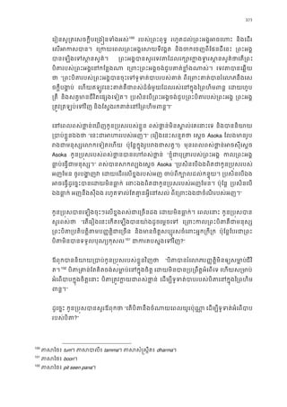 103
េរៀនសូ្រតេសចក�ីបេ្រង�នទំង99
100
របស់្រពះពុទ រហូតដល់្រពះអង�អចេ និងេដរ
េលអកសប េ្រកយេពល្រពះអង�េសយទី និងចកេចញពីែផនដីេន ្រពះអង
បានេឡងេទស�នសួ ្រពះអង�បានសួរេទវតែដលរក្សោេក�ងទ�រស�នសួគ
បិតរបស់្រពះអង�េនកែន េ្រពះ្រពះអង�ចង់ជួបគាត់ខ�ំ េទវតបានេឆ�
ថ “្រពះបិតរបស់្រពះអង�បានចុះេទទូទត់បាប ពីេ្រពះគាត់បានរនឹងេស
ចក�ីបង�ប េហយឥឡូវេនះគាត់គឺជាពស់ដ៏ធំមួយែដលរស់េនក�ុងៃ្រពហិ េដហូប
្រត និងសត�មានជីវិតេផ្សងេទៀ ្របសិនេប្រពះអង�ចង់ជួប្រពះបិតរបស់្រ ្រពះអង
្រត�វ្រតឡប់េទ និងែស�ងរកគាត់េនៃ្រពហិមព”
េនេពលពស់ថា�ន់េឃញកូន្រប�សរបស់ខ ពស់ថា�ន់មិនស�ល់េគេនា និងបាននិយ
្របាប់ខ�ួនឯ “េនះជាអហររបស់” (េរឿងេនះសន�តថ េស�ច Asoka ែលងមានរូ
រងជាមនុស្សេលកេទៀត ប៉ុែន�ក�ុងរូបរងជាសត) មុនេពលពស់ថា�ន់អចសុីេស
Asoka កូន្រប�សរបស់ពស់ថា�នបានេហពស់ “ខ�ុំជាបុ្រតរបស់្រព កល្រពះអ
ធា�ប់េធ�ជាមនុស” ពស់បានសកល្បងេ Asoka “្របសិនេបឯងពិតជាកូន្រប�សរ
អញែមន ចូរបង�ញ េដយេដរេលខ�ងរបស់អ ចប់ពីក្បោលដល់កន� ្របសិនេបឯ
អចេធ�ដូេច�ះបានេដយមិនធ េនាះឯងពិតជាកូន្រប�សរបស់អញែ ប៉ុែន� ្របសិនេប
ឯងធា�ក អញនឹងសុីឯង រហូតទល់ែតគា�នអ�ីេន ពីេ្រពះឯងជាចំណីរបស់”
កូន្រប�សបានេឡងចុះៗេលខ�ងពស់ជាេ្រច េដយមិនធា�ក េពលេនា កូន្រប�សប
សួរពស់ថ “េតេរឿងេនះេកតេឡងបានយា៉ងដូចេម�ច េ្រពះកល្រពះបិតគឺជ
្រពះបិ្របតិត�ិតប��ត�ិជាេ្រច និងមានចិត�សប្បុរសចំេពះអ�ក្រ ប៉ុែន�ែបរជា្រ
បិតមិនបានទទួលបុណ្យក100
101
ជាករតបស�ងេទ?”
ឪពុកបាននិយាយ្របាប់កូន្រប�សរបស់ខ�ួ “បិតបានរំេប��ត�ិមិនឲ្យសមា�ជីវិ
ត។101
102
បិត្រគាន់ែតគិតចង់សមា�ប់េនក�ុ េដយមិនបាន្រប្រពឹត�អំេ េហយស្រមា
អំេពបាបក�ុងចិត�េន បិត្រត�វក�យជាពស់ េដម្បីទូទត់បាបរបស់បិតេនក�ុងៃ
ពន�”
ដូេច�ះ កូន្រប�សបានសួរឪពុ “េតបិតនឹងចំណាយេពលយូរប៉ុ េដម្បីទូទត់អំេព
របស់បិត?”
100
ភាសៃ tum។ ភាសបា tamma។ ភាសសំ�ស�ឹ dharma។
101
ភាសៃ boon។
102
ភាសៃ pit seen pana។
 