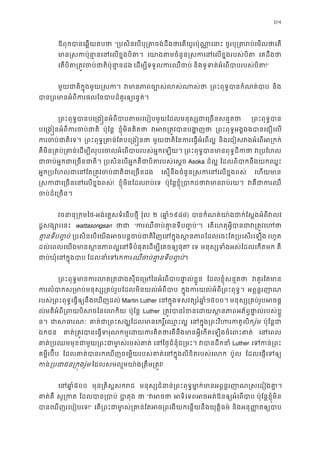104
ឪពុកបានេឆ�យតប “្របសិនេបបុ្រតចង់ដឹងថាេតយូរប៉ុណ ចូរបុ្រតរប់េមលថ
មាន�សកប៉ុនា�នេនេលខ�ង េយាងតមចំនួន�សកេនេលខ�ងរបស េគដឹងថ
េតបិត្រត�វចប់ជាតិប៉ុន េដម្បីទទួលករឈឺច និងទូទត់អំេពបាបរបស់ប!”
មួយជាតិក�ុងមួយ�សក វមានភាពច្បោស់ល ្រពះពុទ�បានកំណត់ និង
បាន្រពមានអំពីករផលៃនបាបដ៏គួរឲ្យ
្រពះពុទ�បានបេ្រង�នអំពីបាបតមរេបៀបមួយែដលមនុស្សជាេ្រ ្រពះពុទ�ប
បេ្រង�នអំពីករចប់ ប៉ុែន� ខ�ុំមិនគិតថ វអច្រត�វបានប ្រពះពុទ�អង�ឯងបានេជឿេ
ករចប់ជាតិ ្រពះពុទ�្រគាន់ែតបេ្រ មួយជាតិៃនករេធ�អំេព និងេជៀសវងអំេពអ្រ
គឺមិន្រគប់្រគាន់េដម្បីលុបេចលអំេពបាបរបស់អ� ្រពះពុទ�បានមានពុទ�ដ វ្របែ
ជាចប់អ�កជាេ្រចន ្របសិនេបអ�កគឺជាបិតរបស់េ Asoka ដ៏ល� ែដលពិបាកនឹងយកឈ�
អ�ក្របែហលជាេនែត្រត�វចប់ជាតិជា េស�នឹងចំនួន�សកេនេលខ�ងព េហយមា
�សកជាេ្រចនេនេលខ�! ខ�ុំមិនែដលរប់េ ប៉ុែន�ខ�ុំ្របាកដថាវមានរ វគឺជាក
ចប់ដ៏េ្រច
វចនានុ្រកម-អង់េគ�សទំេនបថ�ី វ៉ុល ២ (ឆា�១៩៨៤) បានកំណត់យា៉ងជាក់ែស�ងអំពី
ដ�សង្សោរេ wattasongsan ថា “ករឈឺចប់គា�នទីប�”។ េតេហតុអ�ីបានជាវ្រត�
គា�នទីប��ប ្របសិនេបេយងអចបន�ចប់ជាតិវិញេនក�ុងស�នភាពែដលេចះែត្រប រហូត
ដល់េពលេយងមានស�នភាពល�េនទីបំផុតេដម្បីេគច? េទ មនុស្សទំងអស់ែដលេកត គឺ
ជាប់ឃុំេនក�ុង ែដលនាំេទរកឈឺចប់គា�នទីប��។
្រពះពុទ�មានករលត្រតដងសុីជេ្រមៃនអំេពបា ែដលខ�ុំសន�តថ វគួរែតម
ករលំបាកស្រមាប់មនុស្ស្រគប់រូបែដលមិនយល់ ក�ុងករយល់អំពី្រពះពុទ អព�ន�រញា
របស់្រពះពុទ�េធ�ឲ្យនឹងេឃញដ Martin Luther េនក�ុងទសវត្សរ៍ឆ១៥០០។ មនុស្ស្រគប់រូបអ
ល់មតិអំពី្រពបិសចៃនេលក ប៉ុែន� Luther ្រត�វបានរំខនេដយស�នភាពអភ័ព�ផា�ល់
ន។ ជាសធា គាត់ជា្រពះសង្ឃែដលមានេករ�ិ៍ េនក�ុង្រពះវិហរកតរ៉ូម ប៉ុែន�ជ
ឯកជន គាត់្រត�វបានេធ�ទរុណកម�េដយករគិតថាេតនឹងមានអ�ីេកតេឡង េនេព
គាត់្របឈមមុខជាមួយ្រពះជាមា�ស់រ េនៃថ�ជំនុំជ្រម វបានដឹក Luther េទកន់្
គម�ីរប៊ីប ែដលគាត់បានរកេឃញចេម�យរបស់គាត់េនក�ុងលិខិតរបស ប៉ូល ែដលេផ�េទឲ
កន្របជាជន្រក�ងរ ែដលសមល�មយា៉ង្រតឹម្រ!
េនឆា៥០០ មុន្រគិស�សករ មនុស្សជំនាន់្រពះពុទ�មា�ក់មានអព�ន�រញាណ�សេ
គាត់គ សូ្រក ែដលបាន្រប បា�តុ ថ “វអ អទិេទពអចអត់ឱនឲ្យអំេព ប៉ុែន�ខ�ុំមិន
បានេឃញរេបៀបេ!” េត្រពះជាមា�ស់្រគាន់ែតអច្រពេងយកេន�យនឹងយ និងអនុ��តឲ្យប
 