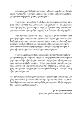 9
“េន្របេទសអូ�ស�លី ជំេរឿន២០០៦ បា្របាប់េយងថា ចំនួនពុទ�បរិស័ទបានេកន
១០៧% ចប់តំងពីឆ១៩៩៦។ ប៉ុែន�ហក់ដូចជាមានករេកនេឡងតិចតួចចំេពះករយល់ដ
្រពះពុទ�សសនាេនក�ុង្រក�មជំនុំ ឬេដយ្រគិស�បរិស័
ែផ�កខ�ះៃន្រក�មជំនុំបានអនុម័តទមា្របតិបត�សមាធិរបស់្រពះពុទ�សសនា។ ែផ�កខ�ះ
បាចត់ទុក្រពះពុទ�សសនាជាសសនាៃនសន�ិភាព េលកស�ួ  និងស�័យយល់ដឹង 
ែដលមិនខុសគា�េ្រចនពី្រគិស�សសនាេឡយ។ ទស្សនៈ្រពះពុទ�សសនាអំពីកម� និង
្រត�វបានទទួលយកេដយយុវជនក�ុងចំនួនគួរឲ្យភា�ក់េផ�ល រួមទំងបុគ�លជាេ្រចនេនក�ុង្
េនក�ុងេសៀវេភដ៏អស�រ្យរបស់ Steve Cioccolanti ផ�ល់នូវឱកស�គមន៍យា
ខ�ំេនក�ុង្រពះពុទ�សសនា ក�ុងនាមជាបុគ�លមា�ក់ែដលបានដឹងេរឿងរ៉វៃផ�ក�ុង។ តមរ
និងេរឿងេ្រពង្រពះពុទ�សសនា គាត់បានបង�ញេសចក� របស់្រពះពុទ� ែដលជាញឹកញ
ទក់ទងេទនឹងករែស�ងរកជីវិតជាជាងមាគា៌េឆា�ះេទរកក�ីសង្ឃឹម និងករេពញ
ប��ូលកពណ៌នាអំពីភាពខុសែប�កគា�ៃន្រពះពុទ�សសនាពី្របេទសេផ្សងៗគា� 
ដូចជ �ស�ីេនក�ុង្រពះពុទ�សសនា ”េត្រពះពុទ�គង់េនស�នសួគ៌?”
លក�ណៈពិេសសដ៏គួរឲ្យភា�ក់េផ�លៃនេសៀវេភេនះ មិន្រតឹមែតជាព័ត៌មានដ៏មានត
្រពះពុទ�សសនាប៉ុេណា�ះេទ ប៉ុែន�ែថមទំងរេបៀបែដល ស�ីវ េធ�ឲ្យព័ត៌មានទំងេនះម
្រកឡាជាមួយសរៃនក�ីសង្ឃឹមៃន្រគិស�សសនា េពលគឺករេ្រប�បេធៀបេសចក�ីបេ្រ
ពុទ�សសនាជាមួយ្រពះគម�ីរប៊ីប ក និមិត�ស��មួយចំនួនក�ុងចំេណាមនិម�ិតស��្រ
ពុទ�សសនាសំខន់ៗជាផ�ូវេឆា�ះេទរកជីវិតអស់កល្បជានិច�េនក�ុង្រពះ្រគិស� និ
ផា�ល់ខ�ួនរបស់អ�កអនអំពីជំេនឿផា�ល់ខ�ួនរបស់ពួកេគជាមួយនឹងករអ ែដលពួកេគអចេធ�
េឡងស្រមាប់ករែស�ងយ
េនះគឺជាេសៀវេភមួយែដលមានតៃម�មហិមាចំេពះ្រគិស�បរិស័ទែដលែស�ងរកព័ត៌មាន
បូព៌្របេទស ជាពិេសស ្របសិនេបចង់ែចករំែលកជំេនឿរបស់ខ�ួនជាមួយពុទ�បរិស័ទ។ េសៀវ
ក៏មានតៃម� និងអចអនបានផងែដរស្រមាប់ពុទ�បរិស័ទក�ុងករែស�ងយល់អំពីជំេនឿរបស់ខ�
និងទទួលបានករយល់ដឹងអំពី្រពះេយ”។
្រពះេតជគុណRob Isaachsen
អ�កស្រមបស្រម�លៃTransforming ទី្រក�ងែមលប៊
 