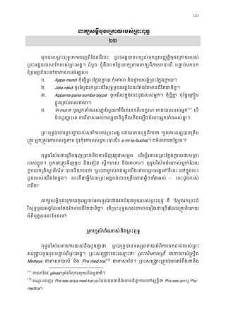 120
ពក្យសម�ីចុងេ្រកយរបស់្រព
២២
មុនេពល្រពះពុទ�ចកេចញពីែផនដីេ ្រពះអង�បានបន្សល់ទុកប��ត�ិចុងេ្រកយរប
្រពះអង�ដល់សវ័ករបស់្រពះអ ដំបូង ខ�ុំនឹងបកែ្របពក្យតមពក្យព បនា�ប់មកប
ែ្របអត�ន័យេទជាភាសអង់
១. Appa-mano! កុំេធ�្រពះែក�ងក កុំេគារ និងថា�យបង�ំ្រពះែក�ងក
២. Jata-rako! ចូរែស�ងរក្រពះដ៏វិសុទ�មួយអង�ែដលែតងែតមានជីវិតជានិ
៣. Appama-pana-sumba-taypa! ចូរេមលក�ុងេបះដូងរបស់អ�ក។ កុំខ�ីខ ប៉ុែន�េ្រត�
ខ�ួន្រគប់េពលេវល
៤. Vi-mut-ti! ចូរអ�កទំងអស់គា�ែស�ងរកវិធីរត់េគចពីលក�ណៈមានបាបរបស110
111
េប
មិនដូេច�ះេទករវិនាសអស់កល្បជានិច�នឹងេកតេឡងចំេពះអ�កទំង
្រពះពុទ�បានបន�ប��ដល់សវ័ករបស់្រព េដយមានពុទ�ដី “ចូរេគារពឲ្យបាន្
្រត� អ�ក្រត�វេគារពសច� ចូរកុំេគារពសម ា (បាលី a-mi-ta-bucha)។ វមិនមានតៃម�េ”
ពុទ�បរិស័ទជាេ្រចនធុញ្រទន់នឹងករទិញវត�ុ េដម្បីេគារព្រពះែក�ងក�យជ
របស់ខ�ួន។ ពួកេគ្រត�វទិញធូ និងេទៀន ស�ឹកមា និងអហ ពុទ�បរិស័ទចំណាស់មា�ក់ែ
ក�យជា្រគិស�បរិ បាននិយា “្រពះជាមា�ស់ចង់ឲ្យេយងេគារព្រពះអង�េ េនក�ុងេប
ដូងរបស់េយងែតម�ង។ េនះគឺជាអ�ីែដល្រពះអង�ចង់បានេ្រចនជាងអ�ីៗទ - េបះដូងរបស់
េយង!”
ពក្យសម�ីចុងេ្រកយគួរឲ្យចប់អរម�ណ៍ជាងេគបំផុតមួយរបស គឺ “ែស�ងរក្រពះដ
វិសុទ�មួយអង�ែដលែតងែតមានជីវិតជានិ”។ េត្រពះពុទ�សសនាមានេរឿងជាែដល្រត�វនិយ
អំពីបុគ�លេនះែមនេទ?
្រពហ�ណ៍ចំណនិង្រពះពុទ
ពុទ�បរិស័ទមានករយល់ដឹងដូចគ ្រពះពុទ�បានទស្សនទយអំពីករមកដល់រប
សេ�ង�ះមួយរូបបនា�ប់ពី្រពះអ ្រពះសេ�ង�ះេនះេឈ ្រពះសិរអេម្ ជាភាសសំ�ស
Metteya ជាភាស និង Pra-med-trai112
ជាភាស ្រពះសេ�ង�ះ្រត�វបានេគរំពឹង
111
ភាសៃ gilead ឬអំេពពុករលួយពីធម�ជាតិ
112
េឈ �ះេពញ Pra-see-ariya-med-trai-yo ែដលជនជាតិៃថមាននិ នា�ករេហឲ Pra-see-arn ឬ Pra-
medtrai។
 