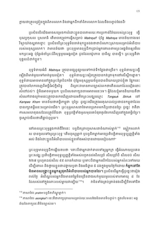 121
ក�យជា្រគ�បេ្រង�នក�ុងពិភ និងជាអ�កដឹកនាំពិភពេ ែដលនឹងប��ប់ែផនដី!
្របសិនេបេយងអចសេ្រមចកររំេដះខ�ួនបានតមរយៈករ្របកន់វិន័យរ េធ�
បុណ្យកុស ឬសមាធ េតមានត្រម�វករអ�ីស្ Maitreya? ប៉ុែន� Maitreya មានន័យខងេ
វិទ្យោយា៉ងល�ឥតេ ្របសិនេប្រពះពុទ�មិនចត់ទុកខ�ួនឯងថាជាដំេណាះ�សយស្រមា
របស់មនុស្សេល វមានន័ ្រពះពុទ�មានពុទ�ដីក្របាប់អ�កេគារពតម្រពះអង�ម
មក្រពះអង ប៉ុែន�រង់ចំ្រពះដ៏វិសុទ�មួយអង�េទ ដូចែដលយ៉ូហ បាទីស បានេធ� ្រពះពុទ�គឺ
បុគ�លដ៏ដក់ខ�ួន
ពុទ�ទំនាយអំព Maitreya ្រត�វបានផ្សព�ផ្សោយេទកន់ទីកែន�ង ពុទ�ទំនាយខ�ះេធ�
េឡងពីមាត់មួយេទមាត់មួយេទ ពុទ�ទំនាយខ�ះេទៀត្រត�វបានកត់្រតទុកេនេលស�ឹ
ពុទ�ទំនាយអចមានេនក�ុង្រពះៃ្រត ប៉ុែន�មនុស្សមួយចំនួនបាននិយាយ្របាប់ ែផ�កេនះ
្រត�វបានែហកេចញពីគម�ីស័ក�ិសិទ� ពីេ្រពះវមានភាពច្បោស់េពកថាេតនរណាែ
សំេដដល់ ខ�ុំមិនអចទទួយ ឬបដិេសធពក្យចចមអរមេ អ�ីែដលខ�ុំអចនិយាយគ
សំេណខងេ្រកមេនះ្រត�វបានរកេឃញេដយអតីត្រពះ Tongsuk Siriruk េន
Kampee Khom មានន័យថាគមរកម�ុជ ឬែខ�រ ដូេច�ះេយង្រត�វអរគុណដល់្របជាជនកម�ុជ
បានរក្សោគម�ីរេនះស្រមាប់ ្រពះពុទ�សសនាៃថមាន្របភពមកពី្របជ ដូេច�ះ វគឺ
ករសមេហតុផលែដល្រត�វរំពឹ ពុទ�្របវត�ិទំងមូលមុនេគបំផុតគួរែតរកេឃញេនក�ុងគម�ីរែខ
ចូរស�ប់េមលថាេធា�ប់ឬេទ។
េនេពល្រពះពុទ�ឆ�ងកត់ជីវិត បព�ជិត្រពហ�សសនាចំណាស112
113
េស��កសពក
ស បានចូលេទសួរ្រពះព “េតមនុស្សមា� ឬបព�ជិតមា�ក់អ្របតិត�ិតមពុទ�ប្ប��ត�ិទ
អស់ និងរំេដះខ�ួនពីអំេពបាបរបស់ខ�ួនទំងអស់បានេដយរ?”
្រពះពុទ�មានពុទ�ដីកេឆ�យ “េទះបីជាអ�កដក់ទនេទឲ្ េធ�អំេណាយ្របេ
្រពះសង ្របតិត�ិតមពុទ�ប្ប��ត�ិទំងអស់រហូតសីល្រប សីល្របាំ សីលដប់ សីល
២២៧ ឬរហូតដល់សីល ៩៩ លនក៏េដ ឬេទះបីជាអ�កេលកៃដរបស់អ�កសំពះេទ
េដម្បីេគា និងថា�យខ�ួនជាដង�យ និងអធិដ� ៥ ដងក�ុងមួយៃថ�ក៏េដ ក៏អ�កេនែ
មិនអចសេ�ង�ះខ�ួនអ�កឲ្យផុតពីអំេពបាបរបស់អ�កបា ្របសិនេបអ�កេធ�ដូេច�ះជាេរ
រល់ៃថ អំេពល�របស់អ�កនឹងមានតៃម�មិនេ្រចនជាងសក់មួយរមូររបស់ទរ ៨ ែខ
ែដលរស់េនក�ុងេពះរបស់មា�យវ113
114
។ វមិនទំង្រគប់្រគាន់ផងេដម្បីខិ
113
ភាសៃ prahm បព�ជិតហិណ�ូ មា�ក់
114
ភាសៃ asongkai។ េនះគឺជាពក្យបុរណស្រមាប់រយៈេពលែវងមិនម ានទ ក�ុងបរិបទេនះ អត�
ន័យៃនពក្យេនះគឺមិនច្បោស
 