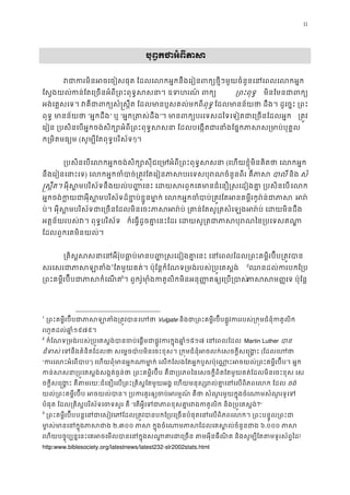 11
2បុព�កថាអំពីភា
វជាករមិនអចេចៀសផុត ែដលេលកអ�កនឹងេរៀនពក្យថ�ីៗមួយចំនួនេនេ
ែស�ងយល់កន់ែតេ្រចនអំពី្រពះពុទ�សសនា។ ឧទហរណ ្រពះពុទ� មិនែមនជាព
អង់េគ�សេទ។ វគឺជាពក្យសំ�ស�ឹត ែដលមានប�សគលពុទ� ែដលមានន័យថា ដឹង។ ដូេច�ះ ្
ពុទ� មានន័យថ“អ�កដឹង” ឬ “អ�ក្រតស់ដ”។ មានពក្យបរេទសដៃទេទៀតជាេ្រចនែ ្រត�
េរៀន ្របសិនេបអ�កចង់សិក្សោអំពី្រពះពុទ�សសនា ែដលបេង�តជារនាំងែផ�កភាស
ក្រមិតមធ្យ(សូម្បីែតពុទ�បរិស័!)។
្របសិនេបេលកអ�កចង់សិក្សោសុីជេ្រមអំពី្រពះព(េហយខ�ុំមិនគិតថា េលកអ
នឹងេរៀនេនាះេ) េលកអ�កចំបាច់្រត�វែតេរៀនភាសបរេទសបុរណចំនួនព បាល និង សំ
�ស�ឹត។ អុីស�មបរិស័ទនឹងយល់ប� �េនះ េដយសរពួកេគមានជំេនឿ�សេដៀងគា� ្របេល
អ�កចង់ក�យជាអុីស�មបរិស័ទដ៏ខ�ប់ខ� ួនមា�ក់ េលកអ�កចំបាប់្រត�វែតអនគម�ី អរ
ប់។ អុីស�មបរិស័ទជាេ្រចនែដលមិនេចះភាសអរ៉ប់ ្រគាន់ែតសូ្រតសំេឡងអរ៉
អត�ន័យរបស់វ។ ពុទ�បរិស័ ក៏េធ�ដូចគា�េនះែដរ េដយសូ្រតជាភាសបុរណៃន្រ
ែដលពួកេគមិនយល់។
្រគិស�សសនាេនអឺរ៉ុបធា�ប់មានប���សេដៀងគា�េនះ េនេពលែដល្រពះគម�ីរប
សរេសរជាភាសឡ0
1
ែតមួយគត់។ ប៉ុែន�កំែណទ្រមង់របស់្រប�េតស� 1
2
ឈនដល់ករបកែ
្រពះគម�ីរប៊ីបជាភាសកំ2
3
។ ពួករ៉ូមាុំងកតូលិកមិនអនុ��តឲ្យេ្របភាសម�េទ ប៉ុែន�
1
្រពះគម�ីរប៊ីបជាភាសឡាតំងេហថាVulgate និងជា្រពះគម�ីរប៊ីបផ�ូវកររបស់្រក�មជំនុំក
រហូតដល់ឆា�១៩៧៩។ 
2
កំែណទ្រមង់របស់្រប�េតស�ង់បានចប់េផ�មជាផ�ូវករក១៥១៧ េនេពលែដល Martin Luther បា
ជំទស់េទនឹងគំនិតែដលថា សេម�ចបា៉បមិនេចះខុស។ ្រក�មជំនុំអចលក់េសចក�ីសេ(ែដលេហថ
“ករេលះអំេព”) េហយពុំមានអ�កណាមា�ក់ េលកែលងែតអ�កបួសប៉ុេណា�ះអចយល់្រពះគម�ីរប៊ី
កន់សសនា្រប�េតស�ង់សង�ត់ធ�្រពះគម�ីរប៊ី គឺជា្របភពៃនេសចក�ីពិតែតមួយគត់ែដលមិនេចះខុស 
ចក�ីសេ�ង�ះ គឺតមរយៈជំេនឿេល្រពះ្រគិស�ែតមួយអង� េហយមនុស្សរល់គា�េនេលពិភ ចង់
យល់្រពះគម�ីរប៊ី អចយល់បាន។ ្របករគួរឲ្យចប់អរម�ណ៍ គ ឺថា សំណួរមួយក�ុងចំេណាម
បំផុត ែដល្រគិស�បរិស័ទេចទសួរ គ“េតអ�ីេទជាភាពខុសគា�រវងកតូលិក និង្រប?”
3
្រពះគម�ីរប៊ីបន�េនជាេសៀវេភែដល្រត�វបានបកែ្របេ្រចនបំផុតេនេលពិភពេលក។ ្រព
មា�ស់មានេនក�ុងភា២.៣០០ ភាស ក�ុងចំេណាមភាសែដលេគស�ល់ចំ៦.០០០ ភាស
េហយបច�ុប្បន�េនះេគអចេមលបានេនក�ុងសណា�គារជាេ្រចន តមអុីនធឺណិត និងសូម្បីែតត!
http:www.biblesociety.org/latestnews/latest232-slr2002stats.html
 
