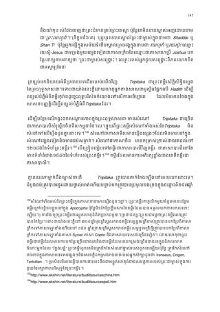 145
នឹងយា៉កុប សំែដងេចញជា្រពះដ៏មាន្រគប់្រពះេចស� ប៉ុែន�េគមិនបានស�
ជ“្រពះេយហវ”។”(និក�មនំ៦:៣) បុព�បុរសបាស�ល់្រពះជាមា�ស់ក�ុ Shaddai ឬ
Shan Ti ប៉ុែន�អ�កេជឿក�ុងសម័យទំេនបស�ល់្រពះអក�ុងនាជាេយហូវ ឬេយស៊ូ! េឈ�
េយស៊ូ-Jesus ជាទ្រមង់មេផ្សេទៀតជាភាស្រកិចៃនេឈេហ្របឺJoshua បក
ែ្រពក្យតមថ “្រពះជាមាសេ�ង�”! េឈ�ះរបស់អ�ជួយសេ�ង�ពិភពេលកពិ
ជាអស�រ្យ!
 ្រតឡប់មកនិយាយអំពី្របធានបទេដមរបស់េយ Tripitaka ជា្រពះគម�ស័ក�ិសិទ�ិចម្ប
ៃន្រពះពុទ�សសនា។េទះជាយា៉ងេនះេហតុអ�កកន់សមូស�ីមែផ�កេល Hadith េដម្ប
ពន្យល់បំភ�ឺអំពីគម�ីកូរ៉ដូេច�ះពុទ�បរិស័ទក៏េយាងេទេលករអធយ ែដលមិនមានែចងក�ុ
សសនប��ត�ិេដម្បីពន្យល់បំភ�ឺអTripitaka ែដរ។ 
េដម្បីបែន�មេលកង�ះឯកសណា�នភាពក�ុង្រពះពុទ�សសនា  Tripitaka ជាេ្រច
ជាភាសបាលីសំ�ស�ឹតចិនទីេបកម�ុជាៃថ។ល។ផ�ុយពី្រពះគម�ីរសំេណទTripitaka មិន
សំេដេទេលេរឿងដូចគា�េនា131
132
 សំេណជាភាសទីេបមានេរឿងេផ្សងៗែដលមិនមា
សំេណេផ្សងេទៀតនិងធម៌សមា�ត់។ សំេណជាភា មានក្រម្រកស់ជាងេគដល
១២០ដងៃនទំហំ្រពះគម�ីរ132
133
េបេ្រប�បេធៀបេទគម�ីរជាភាសបាលីវិ ជាភាសេនែ
មានទំហំធំជ១៥ដងៃនទំហំរបស់្រពះគម�ីរ133
134
 គម�ីរែដលមានករអភិរក្សខ�ំងជាងេគគឺគ
ភាសបា
 គា�ននរណាមា�ក់ដឹងច្បោស Tripitaka ្រត�វបតក់ែតេឡងេនេពលណាេនាះេ
ដំបូងធម៌្រត�វបានេផ�រេដយផា�ល់មាត់េហយបនា�ប់បា្របមូលចង្រកងក�ុងចេនា�២៤៧ឆា�
132
សំេណទំងអស់ៃន្រពះគម�ីរក�ុងភាសនានាមានេរឿ (្រពះគម�ីរកតូលិកមួយចំនមាបែន�ម
គម�ីរេ្រកបន�ិចបន�ួចេនក Apocrypha ប៉ុែន�មិនែកែ្របខ�ឹមសរៃនគម�ីរែដលបានទទួលយកជាសក
េឡយ។) ករែថរក្សោ្រពះគម�ីរជាអព�ូតេហតុដ៏ពិត្របាកដមួយ។្របជយបារម�ថា្រពះគម�ីរអច
បានែកែ្រប។េទះជាយា៉ងេនះក៣០០ឆា�មុន្រគិស�សករជគម�សម�ន�េម្រតចស់្រត�វបានបកែ្រប
្រកកេទភាសឡាតំងេហ១៥០ ឆា�េ្រកយ្រគិស�សករជគ សម�ន�េម្រតថ�ី្រត�វបានបកែ្របព
្រកកេទភាសឡភាសSyriac ភាសCoptic និងភាសបរេទសជាេ្រចនេ េដយេហតុ្រព
គម�ីរជាគម�ីរែដលមានករបកែ្របេ្រចនជាងេគនិងជាគម�ីរែដលេគដក�សង់េ្រចនជាងេគក�
ចំេពអ�កែដល “ែក�ងបន�ំ” ្រពះគម�ីរពួកេគមិន្រត�វែកែតសំេណផា�ល់របស់ពួកេគប៉ុែន� ្រត�វែកសំេ
រប់ពន់ក�ុងភាសបរេទសេផ្សងៗនិងេសចក�ីដក�សង់រប់ពន់របស់អ�កស Irenaeus, Origen,
Tertullian…។ ្របសិនេបអចេធ�ករងេនះនឹងជាអព�ូតេហតធំជាងសមត�ភាពរបស់្រពះជាក�ុងក
ជួយែថរក្សោភាពបរិសុទ�ៃន្រពះគម�
133
http://www.akshin.net/literature/budlitsourceschina.htm
134
http://www.akshin.net/literature/budlitsourcespali.htm
 