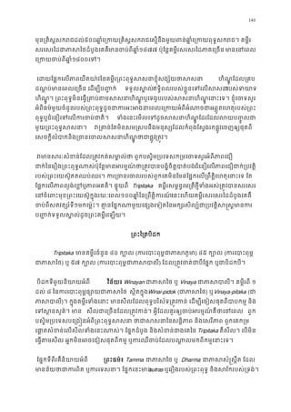 146
មុន្រគិស�សករជដ៥០០ឆា�េ្រកយ្រគិស�សករជេស�នឹងមួយពន់ឆា�ំេ្រកយពុទ�សករ
សរេសរៃដជាភាសៃថដំបូងេមាចប់ពីឆា១៤៧៧ ប៉ុែន�គម�ីរសរសរៃដភាគេ្រច មាេនេព
េ្រកយចប់ពី១៨០០េទ។
េដយែផ�កេលភាពយឺតយា៉វៃនគម�ីរ្រពះពុទ�សសនាខ�ុំសង្ ហិណ�ូ ែដល្រគ
ដណ�ប់មានេពលេ្រចន េដម្បីប� ទទួលស�លឥទ�ិពលរបស់ខ�ួនេទេលសរបស់ទយ
ហិណ�ូ។ ្រពះពុទ�មិនេធ�្រតប់តហិណ�ូ ឬេទវរូបរបស់សសនាហិណេនាះេទ។ ខ�ុំេចទស
អំពីធម៌មួយចំនួនរបស់្រពះពុទ�ដូចជាករអះអងនាេពលេ្រកយអំពីអំណាចជាអព�ូតេហ
ពុទ�ឬជំេនឿេទេលករចប់ជា ទំងេនេមលេទដូចសសនាហិណែដរែដលលប��ូលជ
មួយ្រពះពុទ�សសន វ្រគាន់ែតមិនសម�សបនឹងមនុស្សែដលកំពុងែស�ងរកផ�ូវេចញឲ្យផ
េសចក�ីលំបាកនិង្រចនេចលសសនាហិណ�ូ្រត�។ 
 វមានសរៈសំខន់ែដល្រត�វកត់សមា�ល់ថា ពួកបស�ិម្របេទសក្រមេចទសួ
ជាក់ៃេរឿង្រពះពុទណាសប៉ុែន�មានអរម�ណ៍ថា្រត�វបានបង�ំចិត�បជំេនឿេលភាពេជឿជាក់្របវ
របស់្រពះេយស៊ឥតឈប់ឈរ។ ករ្រចនេចលរបស់ពួកេគមិនែមនែផ�កេល្រពឹត�ិេហតុេនា
ែផ�កេលភាពល�ង់េខភាពអគត។ ផ�ុយពី Tripitaka គម�ីរសម�ន�េម្រតថ�ីទំងអស់្រតបាសរេសរ
េនចំេពះមុខ្រពះេយស៊ូក�ុងរយៈ១០០ឆា�ំៃន្រពឹត�ិកេនះេហយគម�ីរសរេសរៃដដំបូងេគគឺ
ចបពីសតវត្សរ៍ទ១មកេម៉�ះ។ គា�នែផ�កណាមួយេផ្សងេទៀតៃនអក្សរសិល្ប៍ជា្របវត�ិស
ប��ក់ទទួលស�ល់ដូច្រពះគម�េឡយ។
្រពះៃ្រតបិ
Tripitaka មានគម�ីរចំនួន៤០ ក្បោ(ករេបាះពុម�ជាភា) ៤៥ ក្បោ(ករេបាះពុ
ជាភាស) ឬ ៥៧ ក្បោ(ករេបាះពុម�ជាភា) ែដល្រត�ចត់ជាបីែផ�ក ឬជាបិដកប
 បិដកទីមួយនិយាយអំពី វិន័យ៖ Winayan ជាភាសៃថVinaya ជាភាសបាលី។ គម�ី១
ដល់ ៨ ៃនករេបាះពុម�ផ្សោយជា ស�ិតក�ុងWinai-pidok (ជភាស) ឬVinaya-pitaka (ជ
ភាសប)។ ក�ុងគម�ីរទំងេនាះ សីលែដលពុទ�បរិស័ទ្រត�កន េដម្បីេចៀសផុតពីបាបកម� ន
េទស�នសួគ៌។  សីលជាេ្រចនែ្រត�វក។ អ�ីែដលគួរឲ្យចប់អរម�ណ៍គឺថាេ ពួក
បស�ិម្របេទសបេ្រង�នអំពី្រពះពុទ�សសនា ថាជាសសនាៃនសន�ិភាព និងេសរីភ
េផា�សំខនេលសីលទំងេនះណាស់។ ែផ�កដំបូង និងសំខន់ជាងេTripitaka គឺសីល។ េបមិន
េធ�តសីល អ�កមិនអចេជៀសផុតពីកម� ឬករឈឺចប់ែដលបណា�លមកពីកម�េនា
ែផ�កទីពីរគឺនិយាយអំព ្រពះធម៌៖Tamma ជាភាសៃថ Dharma ជាភាសសំ�ស�ឹត 
មានន័យថាជាករពិត ឬករេទសនា។ ែផ�កsutras ឬេរឿងរបស់្រពះពុទ� និងសវ័ករបស់្រទ
 