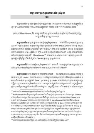 151
សង�យនា្រពះពុទ�សសនាទំង
២៥
សង�យនានីមួយៗជួបជុំគា� េដម្បីបន្សុទ�ធ ែកកំហុសករបក�សយមិន្រតឹម្រត�វ
��ទិដ�ិ។សង�យនា្រពះពុទ�សសនាែដល្រត�វបានទទួលស�ល់៦មានដូចជ
(រូបភាព៖Maha-Gasapa និង អនន ជាេរឿយ ្រត�វបានពណ៌នាជាេរឿយៗេនសងខង្រ
េនក�ុងសិល្បៈ្រពះពុទ�)
សង�យនាទីមជួបជុំគាេន៥៤៣ឆា�មុន្រគិស�សករ េពលគបីែខេ្រកយេពល្រពះព
សុគត។142F
143
្រពះពុទ�មានដីក្បងប�ូនជីដូនមួយនិងជាសវ័កជំនិតរប្រទងនា អនន ថា្រ
អង�បានផ�ល់ករចងចំដ៏អសអំពីពុទ�ឱវទទំងអស់។ក�ីកង�ល់ែតមួយគ�់គ អនន មិនបានេ
ដល់កររស់េនរបស់្រពះពុទ�េនាះេទ។ក�ុងេពលជាមួយគា�េនាះ អនន បាន្រតស់
េនយប់មុនសង�យនា្រប Maha-Gasapa143F
144
ជា្របធានៃនសង�យនាេនះ។ គា�នអ�ី្រត
្រតេឡយប៉ុែន�ែផ�កទំងពីរដំបូTripitaka ្រត�ទេន�ញឲ្យចមាត។ 
សង�យនាទីពេន៤៤៣ឆា�មុន្រគិស�សករ144F
145
េពលគឺ ១០០ឆា�ំេ្រេពល្រពះពុទ�សុ
ត។ សង�យេនះនាំឲ្យមានករែបកបាក់គណៈសង្ឃឬសហគមន
សង�យនាទីេន២៥០ឆា�ំមុន្រគិស�សេពលគឺ ២៩៣ឆា�ំេ្រកយេពល្រពះពុទ�សុ
្រពះមហក្ Asoka បានកន់កប់្របេទសឥណា�េដយសមា�ប់្រពះរមនិងអនុជរប
អស់េលកែលងែត្រពះអង�ម ា� Tissa។ ្រពះមហក្ Asoka មានបំណងេដះ�សយប��
ទិដ�ិ្រពះពុទ�សសនាជាេ្រចនេនេពលេនាះ។សកម�ភាពដំបូងគឺសហវខ�ំងណាស់។ 
្រទង់បាននាំ្រពះសង្ឃសំណាក់ធម៌និង “អ��ទិដ�ិកជន” ទំងអស់រហូតដលបានេជួប
143
ជាភាសmaha-pari-nippanមានន័យថាសុគតេហយមិន្រតឡប់មកវិញ
144
Maha-Gasapaជាសវ័កមួយរូបក�ុងចំេណាមសវ័កទំង្របាំរូបដំបូងរបស់្រពះពុទ�និ Gasapa
មា�ក់ក�ុងចំេណបងប�ូនបីនាក់ែដលប�ូរសសនាពីហិណ�កន្រពះពុទ�សស Maha-Gasapa មា
ន័យថ “មហ Gasapa”។្រពះពុទ�សសនាមហយា Maha-Gasapa បានចប់ជា Ji-Gong
ែដលជា្រពះសង្ឃចិនចូលចិត�សច់និង្របមឹក។េនក�ុងស Ji-Gong ្រត�វបានផ�ល់ឋនៈជា
ចុះមកពីស �នសួគ៌និង្រត�វបានេគារព Daoji។េទះបី Maha-Gasapa បានចប់ជា Ji-Gong ឬ
Daoji ក៏េដយវជាករធា�ក់ចុះៃនករ្រតស់ដឹងរបស់្រពះពុទ�និងជាករផ�ុយពីធម៌របស់្រពះព
មានរណមា�កេ្រកយ្រពះពុទ�បានសេ្រមចករ្រតស់ដឹងេគសន�ត់ថាយា៉ងេហចណាស់ស
ដំបូងរបស់្រពះពុទ�បានសេ្រមចរួច។្របសិនេបពួកេគមិនសេ្រមចករ្រតស់ដឹងេទដូេច មា�កមា
សង្ឃឹមថានឹងេគចផុតពីកម�េឡ
145
មានភាពខុសគា�ចម្បងពក់ព័ន�នឹងកលបរិេច�ទៃន្រពឹត�ិេហតុេនក�ុង្រព
 