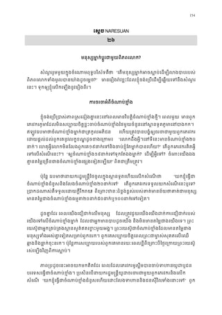 154
េស�ច NARESUAN
២៦
មនុស្សមា�ក់ប�ូរជាមួយពិភព?
សំណួររួមមួយក�ុងចំេណាមពុទ�បរិស័ទគថ “េតមនុស្សមា�ក់អចស�ប់េដម្បីលង
ពិភពេលកទំងមូលបានយា៉ងដូច?” មានេរឿងរ៉វខ�ះែដលខ�ុំចង់េ្របេដម្បីេឆ�យេទនឹង
េនះ។ ទុកឲ្យខ�ុំេលកេឡងនូវេរឿងពីរ
ករចរចអំពីចំណាប់ខ
ខ�ុំចង់េ្រប្របាភាព�សេដៀងគា�េនះេនេពលមានវិបត�ិចំណាប់ខ�ំងថ�ី។  មានពួ
េភរវករភូមែដលមិនសប្បោយចិត�ខ�ះចប់ចំណាប់ខ�ំងៃថមួយចំនួនេនស�នទូតភូមា
ឥឡូវឧបមថាចំណាប់ខ�ំងមា�ក់ជា្រតកូល េហយ្រត�វបានបង�ំឲ្យចរចជាមួយពួកេ
េដយផ�ល់ដល់ពួកេគនូវលក�ខណ�ដូចខងេ្រ “េលកដឹងអ�ី។េនទីេនះមានចំណាប់២០
នាក់។ េហតុអ�ីេលកមិនែលងពួក១៩នាកេទនិងចប់ខ�ុំែតមា�ក់បានេ?” េតពួកេភរវករគិតអ�ី
េទេលសំេណេន?។ “ឲ្យចំណាប់ខ១៩នាក់េទទុកែតឯងមា? េដម្បីអ�ីេ? ចំេពះេយងឯ
គា�នតៃម�េ្រចនជាងចំណាប់ខ�ំងេផ្សងេទ!” ពិតជា្រតឹម្រត�
ប៉ុែន� ឧបមាថានាយករដ�ម�ន�ីៃថចូលក�ុងស�នទូតេហយេលកសំ “យកខ�ុំេធ�ជ
ចំណាប់ខ�ំងជំនួសនិងែលងចំណាប់ខ២០នាក់េ” េតពួកេភវរករទទួលយកសំេណេនះឬេទ?
្របាកដណាស់គឺទទួលេដយក�ីរ! ពីេ្រពះឋនៈដ៏ខ�ង់ខ�ស់របស់គាត់មានន័យថាគាត
មានតៃម�ជាងចំណាប់ខ�ំង២០នាក៥០នាក់១០០នាកេទេទៀ។ 
ដូចគា�ែដរ េពលេយងេជឿជាក់េលមនុស ែដល្រត�ជួយេយងេយងដក់ករេជឿជាក់រ
េយងេទេលចំណាប់ខ�ំងមា ែដលជាអ�កមានបាបដូចេយង និងមិនមានតៃម�ជាងេយងេទ
េយស៊ូជាអ�ក្រគប់្រគងស�នសួគ៌ឥតេខ�ះមួយអង�។ ្រពះេយស៊ូជាចំណាប់ខ�ំងែដ
មនុស្សទំងអស់គា�េទៀតស្ពួកនរក។ ពួកេគសប្បោយចិត�េពល្រពះជាមា�ស់សុគតេ
ឆា�ងនិងធា�ក់ចុះនរក។ ប៉ុែន�ករសប្បោយរបស់ពួកេគមានរយៈេពលខ�ីពីេ្រពះបីៃថ�េ្រក
រស់េឡងវិញពីករស�ប់
ភាព្របដូចេនះអចយកមកគិតែដរ េពលែដលេភរវករមូស�ីមបានចប់ទហ
បរេទសេធ�ជាចំណាប់ខ�ំង។ ្របសិនេបនាយករដ�ម�ន�ីយូដចរចរជាមួយពួកេភរវក
សំេណ “យកខ�ុំេធ�ជាចំណាប់ខ�ំងជំនួសេហយេដះែលងទហននិងជនទំងេនាះ” ពួក
 