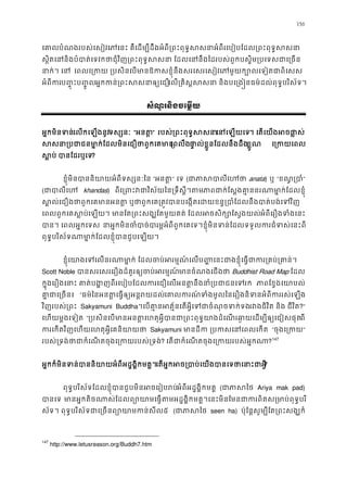 156
េគាលបំណងរបស់េសៀវេភេនះ គឺេដម្បីដឹងអំពី្រពះពុទ�សសនាអំពីរេបៀបែដល្រពះ
ស�ិតេននិងបំបាត់េទវកថាជុំវិញ្រពះពុទ�សសនា ែដលេននឹងៃដរបស់ពួកបស�ិម្របេ
នាក់។ េ េពលេ្រកយ ្របសិនេបមានឱកសខ�ុំនឹងសរេសរេសៀវេភមួយក្បោលេទ
អំពីកប��ុះប��ូលអ�កកន់្រពះសសនាឲេល្រគិស�សសនា និងបេ្រង�នធម៌ដល់ពុទ�បរិ
សំណួរនិងចេម�យ
អ�កមិនទនេលកេឡងនូវទស្សន “អនត” របស់្រពះពុទ�សេនេឡយេ។ េតេយងអចផា�
សសនា្របជាជនមា�ក់ែដលមិនេជឿថាព្រពលឹផា�ល់ខ�ួនែដលនឹងដឹខ�ួណ  េ្រកយេ
ស�ប បានែដរឬេ?
ខ�ុំមិនបាននិយាយអំពីទស្សន “អនត” េទ (ជាភាសបាល anata) ឬ “ខណ�្រប”
(ជាបាលី khandas) ពីេ្រពះវជាវិស័យៃន្រទឹសភាជាក់ែស�ងគា�ននរណាមា�ក់ែដល
ស�ល់េជឿងថាពួកេគមានអនត� ឬថាពួកេគ្រត�វបានបេង�តេដយខន�្របាំែដលនឹងប
េពលពួកេគស�បេឡយ។ មានែត្រពះសង្ឃែតមួយ ែដលអចសិក្សោែស�ងអំពីេរឿងទំងេន
បាន។ េពលអ�កេទ នអ�កមិនចំបាច់បារម�អំពីពួកេគេទ។ខ�ុំមិនទន់ែដលទទួលករជំទស
ពុទ�បរិស័ទណាមា�ក់ែដលខ�ុំបានជួបេឡ
ខ�ុំេយាងេេលនរណាមា�ក់ ែដលចប់អរម�ណ៍េលប��េនះជាងខ�ុំេធ�ជាករ្រ
Scott Noble បានសរេសរេរឿងដ៏គួរឲ្យចប់អរមានចំណងេជថ Buddhist Road Map ែដល
ក�ុងេរឿងេនាះ គាត់បង�ញពីរេបៀបែដលករេជឿេលអនត�នឹងនាំ្រប ភាែខ�ងេយាបល
គា�ជាេ្រច “ធម៌ៃនអនត�េធ�ឲ្យអន�រយេគាលករទំងមូលៃនេរឿងនិទនអំពីកររស់េ
វិញរបស់្រព Sakyamuni Buddha។េបគា�នអត�័នេតអ�ីេទជាចំណុចទរវជិវិត និង ជីវិត?”
េហយម�ងេទៀត “្របសិនេបមានអនត�េហតុអ�ីបានជា្រពះពុទ�យាងដំេណរឆា�យេដម្បីពី
ករេកតវិញេហយេហតុអ�ីេគនិយា Sakyamuni មានដី ្របកសេនេពលេ “ចុងេ្រក”
របស់្រទង់ថាជាកំេណតចុងេ្រកយរបស? េតជាកំេណតចុងេ្រកយរបស់អ?147
អ�កក៏មិនទន់បាននិយាយអំពីអដ�ង�ិកមេតអ�កអច្របាប់េយងបានេទថាេន?
ពុទ�បរិស័ទែដលខ�ុំបានជួបមិនអចេរៀបរអំពីអដ�ង�ិកមគ� (ជាភាស Ariya mak pad)
បានេទមានអ�កតិចណាស់ែដលព្យោយាមេធ�តមអដ�ង�ិកមគ�។េនះមិនែមនជាករពិតស្រម
ស័ទ។ ពុទ�បរិស័ទជាេ្រចនព្យោយាមក៥ (ជាភាស seen ha) ប៉ុែន�សូម្បីែត្រពះសង្
147
http://www.letusreason.org/Buddh7.htm
 