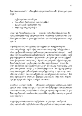 157
មិនអចេគារពតមបានែដរ។ េយងសុទ�ែតជាមនុស្សមានបាបែ អ�ីែដល្រត�វករអ�ក
សេ�ង�ះ។
អដ�ង�ិកមគ�អចែបងែចកជាពីែផ�
• Seen (សីលេដម្បី្រគប់្រគងករនិយាយនិងកអំេព)
• Samathi (សមាធិេដម្បី្រគប់្រគង)
• Panya (ប��េដម្បី្រគប់្រគងច)។
 ករ្រគប់្រគងទំងេនះមិនអចម បានេ ពីេ្រពះែតេយងមានទំេនារងកេច
េនឿយហត់នឹងេរឿងចង់បានល (្រគិស�សសនា “ធម�ជាតិៃនប”)។ េតេយងអចនិយ
អំពីភាមា�ស់កេលសមាធិ ឬមាប��េពលេយងមិនបានកសីលដ៏តូចមួយផងេនាះយា៉ងដ
េម�ចេទ?
ដូេច�ះេដម្បីរំែលកជំេនឿរបស់ខ�ុំខ�ុំមិននិយាយអំពីអដ�ង�ិកមគ�េទ។ ក៏ប៉ុែន�ខ�ុំពិតជាេជឿ
េគាលេដចមៃនអដ�ង�ិកមគ�េនះ។ ខ�ុំេជឿថាេនះជាបំណងរបស់្រពះជាមា�ស់េដម្បីឲ្យ
សីលអនុវត�េធ�សមាធិនិងមានប��ប៉ុែន�េតមនុស្ស្រគប់រូបអចវយា៉ងដូចេម�? េពលខ�ុំ
េ្រជស្របគល់ជីវិតរបស់ខ�ុំជូន្រពះេយស៊ូ ្រទង់បាន ្រពវិ��ណបរិសុទ�របស់្រទង់មកគង់ក�ុ
ខ�ួនខ�ុំេដម្បីែ្របក�យសរជាតិចស់របឲ្ជាសរជាតិថ�ីរបស់្រទង់។ ក�ុងរយៈេពលដ៏ខ�ី ខ�ុ
ជាភាវៈថ�ីេនក�ុងរងកយរបស់្រពះេយស៊ូ។ ចិត�របស់ខ�ុំបានផា�ស់ប�ូរ។ ពីមុនខ�ុំធា�ប់
និយមែតឥឡូវខ�ុំក�យជាមនុស្សមិនសូវអត�និយម និងគួរឲ្យចូលចិត�ជាងមុន។ េតមាន
េឡង? េនះមិនែមនជាករ្របឹងែ្របងខ�ួនរបស់ខ�ុំេទ។  េសចក�ី�សឡាញ់របស់្រពះជាមា�
្រជចូលេទក�ុងសរជាតិរបស់ខ�ុំ។ ្រពះគម�ីរែចងអំពី្រគិស�បរ “េសចក�ី�សឡាញ់របស់្រ
បានផ្សោយមកសព�ក�ុងចិត�េយងរល់គា� េដយសរ្រពះវិ��ណបរិសុទ� ែដល្រព
េយងេហយ” (រ៉ូម៥:៥)។ ករ្រគប់្រគងេលខ�ួនឯងក៏បានចូលេទក�ុងសរជាតិរបស់េ “ែតឯ
ផលែផ�ៃន្រពះវិ��ណវិញ េនាះគឺេសចក�ី�សឡាញ់ អំណរអរេម្រតីភាព អត់ធ�ត់ សុភាព ស
េស�ះ្រតង់ ស�ូតបូត េហយដឹងខ...។ (កឡាទ៥:២២-២៣)។ 
អ�កេឃញេទ ្រពះជាមា�ស់ចប់េ េធ�ករបស់្រទងេនក�ុងខ�ួនេយង ក�ុងវិ��ណរបស់េយង។
បនា�បមក េដ េយងបានអនក�ុង្រពះគម�ីរនិងេគារពតម្រពះគម�ីរចិត�និងរងកយរប
េគារពតមរូបភាពរបស់្រពះេយស៊។ េដ េយងឲ្យ្រពះជាមា�ស់េធ�ករក�ុងរងកយេយ
នឹងអចឲ្យេយងរស់េនធម៌សមាធិជាមួយ្រពះធម៌និងបអំពី្របាជា�របស់្រពះជាម
េពលេ្រកយេទៀត
អដ�ង�ិកមគ�ព្យោយាមសេ្រមចេគាលេដដ៏ខ�ង់ខ�ស់ទំងេនះពីេ្រកចូលក�ុង េដ
េផ�ម្រគប់្រគងអមិសនិងចិត�ប៉ុែន�មិនប៉ះពលចិត�េខ�ចខ�ំឬេដះ�សយប��បាបេដយ
 