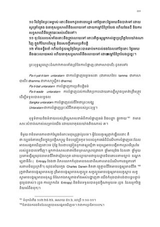 169
១០ រីឯៃថ�ៃន្រពះអម ា�ស់ េនាះនឹងមកដូចជាេចរប�ន់ េនៃថ�េនាះៃផ�េមឃនឹងបា
សូរ្រគាំេ្រគង ឯធាតុសព�សរេពនឹងរលយេទ េដយកេម�ដ៏ៃ្រកែលង េហយែ
សព�សរេពនឹង្រត�វេឆះអស់រលីងេ
១១ ចុះែដលរបស់ទំងេនាះនឹង្រត�វរលយេទ េនាះេតគួរឲ្យអ�ករល់គា�្រប្រ
វិញ ក�ុងកិរិយាបរិសុទ� និងេសចក�ីេគារព្របតិប
១២ ទំងទន�ឹងចំ េហយខំជួយឲ្យៃថ�ៃន្រពះបានឆាប់មកដល់ផងែដលេនៃថ�េនា
នឹងេឆះរលយអស់ េហយធាតុសព�សរេពនឹងរលយេទកេមដ៏ៃ្រកែលងដូេច�ះ
្រពះពុទ�ឲ្យេឈ�ះដំណាក់កលទំង្របាំៃ (ជាភាស) ដូចតេទ៖
Pa-ri-yat-ti-tam untaratarn ជាកបំផា�ធម�េទសន (ជាភាស tamma ជាភ
បាលី dhamma ជាភាស�ស� dharma)
Pa-ti-bat untaratarn កបំផា�ក្របតិបត�ធម៌
Pa-ti-wade untaratarn កបំផា�ដល់ករគិត្របកបេដយភាពភ�ឺស�ងឬមាគា៌្
េដម្បីទទួលបានលទ�
Sangka untaratarn កបំផា�ដល់ជីវិតជា្រពះស
Untaratarn ជាកបំផា�្រពះសិរីរិកធាតុរបស់្រពះពុ
ពុទ�ទំនាយនិងទំនាយរបស់្រគិស�សសនាអបំផា�ញធម៌ និងប� ផ�ូវក160
161
វមា
សរៈសំខន់ណាស់ស្រមាប់េយង េដយេហតុផលយា៉ង៣។ 
 ទីមួយ វមិនមានភាពជាក់ែស�ងចំេពះមនុស្ស្រគប់រូបេទ។ អ�ីែដលគួរឲ្យភា�ក់េផ
ថា វប្បធម៌ភាគេ្រចនក�ុង្របវត�ិស�ស� មិនបេ្ៗរបស់ពួកេគអំពីដំេណរកបំផា�ញេនះែដ
អចសេង�តេឃញេនាះ ប៉ុែន� ែបរជាបេ្រង�នពួកេគឲ្យេជឿថា មនុស្សអចបេង�តករ�ស
របស់ខ�ួនបាេទវិ។ អ�កកន់សសនាតវចិនបុរណ�ស ថា�ំអយុែ ែដលជ ថា�មួយ
្របេភទេធ�ឲយុវជនមានជីវិតជាេរៀងរហ េដយព្យោយាមជាមូលដ�នមិនេគារ ឧណ� ក
ម្បទីពីរ ( Entropy ែចងថា ពិភពេលកកំពុងមានចលនាពីសភាពមានដំេណរក
សភាមិន្រប្រក។) យុវជនវ័យេក�ង Charles Darwin គិតថា វត�ុគា�នជីវិតអចបង�ឲ្យមាន 161
162
រុក�ជាតិអចបង�ឲ្យមានសត� ្រតីអចបង�ឲ្យមានសត�ល�ូន សត�ល�ូនអចបង�ឲ្យមា
ស�អចបង�ឲ្យមានមនុស្ស ចំែណកឯភស�ុតងទំងអស់បង�ញថា េយងកំពុងបាត់បង
នូវពូជចស់ៗ(ដូច ករព្យោក Entropy) និងមិនទទួលបានពូជថ�ីណាមួយេ(ដូច ែដលពួកវិវត�
និយមរំពឹងទុក)។ 
161
 ទំនុកដំេកង ១០២:២៥-២៦, េអសយ៥១:៦, េហ្របឺ១:១០-១១។ 
162
ជំនាន់ឯកឯងមិនែដល្រត�វបានសេង�តេឃញេទ។ វជាក១០០%។ 
 