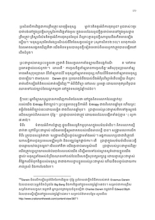 170
 ្របសិនេបករវិវត�ជាករ្រតឹម្រត�វ េហតុអ� មា�កៗគិតគូរអំពីករផុតពូ? ពូជចស់ៗគួ
បាត់បង់េនក�ុង្របវត�ិស�ស�ៃនករវិវត�ទំងមូល ក�ុងេពលែដលពូជថ�ីគួរចប់មានេនក
្រតឹម្រត! ្រគិស�បរិស័ទគិតគូរអំពីករផុតពូជៃនពូជ ពីេ្រពះគា�នពូជថ�ីណាមួយនឹងេកត
េឡយ។ “មនុស្សុចរិតរែមង្របណីដល់ជីវិតៃនសត�របស់ខ�ួ” (សុភាសិ១២:១០)។ េហតុករណ
ែដលអចសេង�តេឃញគឺថា េយងមិនទទួលបានពូជេទៀតេទចបពីេពលពួកវ្រត�វបានបេងេន
េដមដំបូង។ 
 ្រពះជាមា�ស់មាន្រពះបន�ូលថា រុក�ជាតិ និងសត�េលកទំងឡាយន ត “េទត
្របេភទផា�ល់របស់ពួ”។  េពលគ “ កចូលចិត�នាំឲ្យកចូលចិត�” អតិសុខុម្របាណនា
មានអតិសុខុម្របាណ ដំរីនាំឲ្យមានដំរី មនុស្សនាំឲ្យមានមនុស្ស េហយដំរីមិនអ
បានេឡយ។ ជាអកុស Darwin គា� ្របេយាជនឹងយល់ដឹងអំពីរូបវិទ្យោទំេនបេឡយ ពីេ្
គាតេលកេឡងគំនិតរបស់គាត់េឡងវិ162
163
អំពីជីវវិទ្យោ េន ្រពគា� េដយេហតុថារូបវិទ
ឈនេទដល់ច្បោឧណ� កម្ប េនក�ុងទសវត្សរ៍ឆ១៨៥០។ 
 ថ�ីៗេនះ អ�កវិទ្យោស�ស�បានរកេឃញករពិតែដលថា េនក�ុងពិភពេលកែដ
របស់េយង Entropy គឺជាច្បោប់។ ្រពះពុទ�មានពុទ�ដី Entropy ជាងពីរលនឆា�ំមុន េហយ
គម�ីរែចងអំពីច្បោប់េនះេដយលម�ិត ជាងបីលនឆា� ្របារបស់្រពះជាមា�ស់គិតេទគួរឲ
េសចស្រមាប់ពិភពេលក ប៉ុែ“ ្របាជា�បានរប់ជា្រត�វ េដយផលែដលបេង�តទ ” ( លូក
៧:៣៥)។
 ទីពីរ  ទំនាអំពីកបំផា� ផ�ុយនឹងសម�តិកម�បុរណក�ុងសម័យទំេនប។ ពិភពេលកេ
ជាក់ថា េ្រកពី្រពះជាមា�ស់ េយងអចេធ�ឲ្យអនាគតរបស់ បា។ ស�ង�មេលកេល
ទីពីរ ្រត�វបានសន�ត់ថ“ស�ង�មេដម្បីប��ប់ស�ង�មទំ”។ អង�ករសហ្របជាជាតិ្រ
យកសន�ិភាពជូន្របេទសមជ្ឈិមបូព៌ និងប�្ឈប់អ�កផា�ច់ក ្របាក�ុងសម័យទំេនបេនះេធ�
បានឆ ា�យយា៉ងដូចេ? េមលេទគឺថា េយងគួរចប់អរម�ណ ្របារបស់្រពះជាមា�ស់!
េយង្រត�វបន�ព្យោយាមសងបាែបរបស់េយង េដម្បីអចេទដល់ស�នសួគ៌េដយខ�ួ
ផា�ល! មនុស្សទំងអស់ខំ្របឹងឈនេទដល់ែដនដីេសចក�ីសុខេក្សមក្សោន� េដយគា�
គឺែផ�កេលទំនុកចិត�របស់មនុស្ស ជាជាងករបនា�បខ�ួនរបស់្រពះជាមា�ស់ េហយេដក
ភាន្រចលំ និងករែបងែចក
163
Darwin មិនេលកេឡងនូវគំនិតៃនករវិវត�េទ ប៉ុែន� ្របែហលជាខ�ីវពីជីតរបសErasmus Darwin
ែដលបានេបាះពុម�គំនិតដំបូងៃBig Bang និងករវិវត�េនក�ុងទសវត្សរ៍១៧៩០។ ស្រមាប់ជាករេ
ស្រមាតមលក�ណៈធម�ជាតិ អ�ក�សវ្រជាវមួយចំនួនCharles Darwin ចម�ងវពីEdward Blyth
ែដលបានេស�េឡងេនក�ុងទសវត្សរ៍១៨៣០។ ស្រមាប់ព័ត៌មានបែន�ម សូមេម
http://www.crationontheweb.com/content/view/387។ 
 