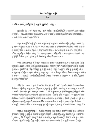 174
អំណាចៃន្រពះគម�
២៩
េតេយងអចដក�សង់ពី្រពះគម�ីរស្រមាប់ពុទ�បរិស័ទែដ?
្រពះគម�ី (ឬ Pra Kam Phe ជាភាស) ជាគម�ីរស័ក�ិសិទ�ិៃន្រគិស�សសនាមិ
ស្រមាប់្រពះពុទ�សសនាេទប៉ុែន�វមានភាពសម�សបស្រមាប់្រគិស�សសនិខ�ឹមស
េចញពី្រពគម�ីរស្រមាប់ពុទ�បរិស័ទ
ដំបូងេសចក�ីពិតៃន្រកឹត្យវិនរបស់្រពះជាមា�ស់្រត�វបានតក់ែតងេឡចិត�របស់មនុស្
មា�ក់ៗ។េនក�រ៉ូម ២ :១៤-១៥ Apostle Paul និយាយ “ពីេ្រពះកលណាពួកសសន៍ដ
គា�ន្រកឹត្យវិន័យ េគបាន្រប្រពឹត�តម្រកឹត្យវិន... រេបៀប្រកឹត្យវិន័យបានកត់ទុកក�ុងច
េហយ ប��ចិត�េគក៏េធ�បនា�ល់ឲ ។” េពលអ�កសួរថ “េតអ�កដឹងេទករសមា�ប់េនះវ? ក
្រប្រពឹត�ិអំេពផឹតវ?” គា�នពុទ�បរិស័ទណាមា�ក់ែដលមិនឯកភាព
ទីពីរ  ្រគិសបរិស័ទដក�សង់ខ�ឹមសរព្រពះគម�ីរពីេ្រពះវិបរិសុទ�្រត�វបានប��ូន េដម
ប��ក់អំពីអំណាចរបស់្រពះជាមា�ស់នអបន�ូលរបស់្រទង់។ កំណាព្យចុងេ្រ ដំណឹ ង
ល�របស់មា ៉កុែចងថ “ឯពួកសិស្ស [អ�កេជឿ] េគេចញេទ្របកស្របាប់េនសព�្រគប់អេ
មាន្រពះអមា�ស់េធ�ករជាមួយ ទំងប��ក់្រពះបន�ូល េ ដយទីសមា�ល់ែដលេកតមក
អែម៉ន” (១៦:២០) ្របសិនេបេយងមិននិយាយបន�ូលរបស់្រពះជាមា គា�នអ�ីឲ្យវិ�
បរិសុទ�ប��ក់េឡយ។ 
ទីបី្រពះពុទ�សសនា Pra Kam Phe (្រពះគម�ី) េទ។ ពុទ�បរិស័ទមាTripitaka ែដល
មិនែមនជាគម�ីរែតមួយក្បោលេទ ប៉ុែន�ជាករ្របមូលផ�ុំនូវគម�ី៤៥ក្បោល។ វជាធម�េទសន
ែដលេយងមិនដឹងថា អ�កណាជាអ�កសរេ េហយក�ុងេនាះ្រត�វបានែកត្រម�វេឡងវិញយា
ណាស៦េលកេហយពុទ�បរិស័ទភាគេ្រចនមិនែដលបាេឡយ។ សូម្បីែត្រពះសង្ឃភាគេ្រ
មិនែដលបានេមលគម�ីរេនះទំងមូលែដ ្រពះគម�ីរជាករ្របមូលផ�ុំនូវគ៦៦ក្បោលខ�ីៗ។ ក�ុង្
គម�ីរមាន្របមូលផ�្របាេ្រចនជាងេគេលពិភពេលក េហយវជាគម�ីរែដលេគបកែ្រប 
ចយេ្រចនជាងេគេលពិភពេលក។ ដូេច�ះ្រពះគម�ីរជា្របភព�សបច្បោប់ែដលមានក
មនុស្ស្រគប់រូប្រត�វសិក្សោ្រពះគម�ីរនិងគិតអំពីខ�ួនឯង។ផ�ុយនឹងរូបភាពៃន្រពះគម
ផ្សោយតម្របព័ន�ផ្សព�ផ្សោយករចប់អរម�ណ៍េល្របភពេដម្របវត�ិស�ស� ប
វិទ្យោស�ស� និងជីវិត្រត�វបានប��ក់ថាជាករពិតស្រមាប់អ�កមិនលំេអៀងនិងមា
រប់លន។ អ�កែដលេជឿេល្រពះគម�ីរបានេដះែលងទសករសង់មន�ីរេពទ្យេបកស
 