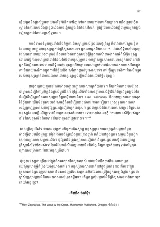 187
េឆ�យឆ�ងនិងផា�ស់ប�ូរេដយេសរីនូវគំនិតេទវិញេទមកេដយគា�នករភ័យខ�ច។ េយង្រ
ស�នៃនករយល់ដឹងដូេច�ះេយងអចេឆ�យឆ�ង និងែចករំ នូវអ�ីែដលេយងេជឿជាមួយអ�កេផ្
េទៀតឲ្យកន់ែតមាន្របសិទ�
ករជំទស់ទីមួយ្របឆាំងនឹងកិច�ករដ៏អស�រ្យរបស់្រពះេយស៊ូ្រគិស� គឺថាវជ
ែដលប��ុះប��ូលមនុស្សឲ្យកន់្រគិស�សសនា។ អ�កណា ? វជាសិទ�ិរបស់មនុ
ែដលធានាេដយ្រពះជាមា�ស់ និងមានែចងេនក�ុងេសចក�ីែថ�ងករណ៍ជាសកលអំព
េដយអង�ករសហ្របជាជាតិែដលែចងថាមនុស្សមា�ក់ៗអចផា�ស់ប�ូរសសនាេត
អ�កដឹងេរឿងេនាះេ? វជាសិទ�ិរបស់មនុស្សេហយគា�ននរណាមា�ក់មានអំណាចដកក�ុង
ករនិយាយេសរីភាពក�ុងករវិនិច�័យនិងេសរីភាពផា�ស់ប�ូរសសនា។ ករេធ�ឲ្យមនសិ
របស់មនុស្សស�ត់ជាកររំេលភេដយគួរឲ្យស�ប់េខ�មជាងេគេលសិទ�
ជាចុងេ្រកយគា�ននរណាអចប��ុះប��ូលនរណាមា�ក់បានេទ។ គឺយកអំ
ជាម ា�ស់េដម្បីែកែ្របចិត�និងផា�ស់ប�ូរជីវិត។ ប៉ុែន�េយងទំងអស់គា�មានសិទ�ិដឹងអំពី្របព័
ជំេនឿេដម្បីឲ្យេយងអចសេ្រមចចិត�ថាអ�ីជា Ravi Zacharias និយាយ្របកបេសុភ
វិនិច�័យថាេយងមិនគួរលះបង់េសចក�ីពិតេដម្បីបូជាដល់ករេគារពេឡយ។ ្រពះពុទ�េ
សង្ឃ្រពហ���សសនាប៉ុែន�្រពះអង�េជឿថាពួកេគខុស។ ្រពះជាមា�ស់នឹងេគារពករសេ
មនុស្សែដលេជឿេលវត�ុេទះបីជាពួខុសក៏េដយ។ េទះជាយា៉ងេន “ករេគារពសិទ�ិរបស់អ
ដៃទែដលខុសមិនែមនមាន័យថាខុសជា្រត�វេនា”169
េពល្រគិស�បរិស័ទេគារពអនុវត�តមកិច�ករដ៏អស�រ្យ ម នុស្សគា�នករអធ្យោ�
អចេធ�បាបេយងអ�កខ�ះេទៀតអចចង់ឲ្យេយងជួបេ្រគាះថា�ក់ េហយេនក�ុង្របេទសមួ
េគអចព្យោយាមសមា�ប់េយង។ ប៉ុែន�េយង្រត�វរក្សោភាពេជឿជាក់ ពីេ្រពះ្រព
្រគិស�បរិស័ទទំងអស់េទែចករំែលកដំណឹងល�េដយមិនគិតៃថ� ពីេ្រពះ្រទង់បានទូទ
េ្រកយស្រមាប់កររំេដះមនុស
ដូេច�ះមនុស្សជាេ្រចនេនក�ុងពិភពេលករីកលូតលស់ េដយមិនដឹងថាេត
េយស៊ូឬេហតុអ�ីក៏្រពះេយស៊ូយាងេទ។ មនុស្សរប់លននាក់េនក�ុង្របេភទេនះេកត
្រគ�សរកន់្រពះពុទ�សសនា និងសច់ញាតិរបស់ពួកេគមិនែដលបេ្រង�នពួកេគឲ្យ
មា�ស់ឬ�សវ្អំពីករអះអងរបស់្រពះគមេទ។ េតអ�ក ផ�ល់បនា�ល់អំព្រគិស�សនចំេពះពួ
េគយា៉ងដូេច�?
េតេយងរង់ចំអ�?
169
Ravi Zacharias, The Lotus & the Cross, Multnomah Publishers, Oregon, ទំព័រ៨១។
 