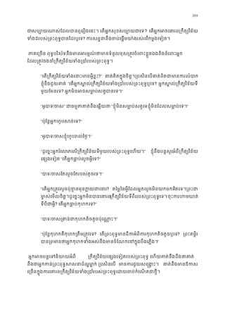 189
ជាសប្បោយណាស់ែដលបានឮេរឿងេនះ។ េតអ�កសុខសប? េតអ�កអចេគារព្រកឹត្យវ
ទំ៥របស់្រពះពុទបានែដរឬេ? ករសន�នឹងចប់េផ�មយា៉ងរស់រេវកម�ងេទៀ
 ភាគេ្រចន ពុទ�បរិស័ទនឹងមានអរម�ណ៍ថាមានទំនួលខុស្រត�វចំេពះខ�ួនឯងនិង
ែដល្រត�ចងចំ្រកឹត្យវិទំង្របាំរបស់្រពះពុ
“េត្រកឹត្យវិនទំងេនាះមានអ�ី?” គាត់គិតក�ុងចិត�។្របសិនេបគាត់ពិតជាមានក
ខ�ុំនឹងជួយគាត “េតអ�កស�ល្រកឹត្យវិនទំង្របាំរបស់្រពះពុទ? អ�កស�ល្រកឹត្យវិន័យ
មួយែមនេទ? អ�កមិនអចសមា�ប់សត�បាន”
“អូបា/ច” ជាធម�តគាត់នឹងេឆ� “ខ�ុំមិនសមា�ប់សត�េទខ�ុំមិនែដលសមា�ប់េ”
“ប៉ុែន�អ�កហូបសច់េ?”
“អូបា/ចសខ�ុំហូបរល់ៃថ”
“ដូេច�ះអ�ករំេលភេល្រកឹត្យវិន័យមួយរបស់្រពះពុទ�េហយ” ខ�ុំនឹងបន�សួរអំពី្រកឹត្យវិន
េផ្សងេទៀ “េតអ�កធា�ប់លួចអ�ីេ?”
“បា/ចសែតលួចែតរបស់តូចេទ”
“េតអ�ក្រត�វលួចប៉ុនា�នមុនក�យជ? តៃម�ៃនអ�ីែដលអ�កលួចមិនយកមកគិតេទ។្រពះ
មា�ស់េមលចិត�។ដូេច�ះអ�កមិនបានេគ្រកឹតវិន័យទីពីររបស់្រពះពុទ�េទចុះករហមឃ
ទីបីជាអ�? េតអ�កធា�ប់កុហកេ?”
“បា/ចស្រគាន់ជាកុហកតិចតួចប៉ុេ”
“ប៉ុែន�កុហកគឺកុហក្រតឹម្រត�វ? េត្រពះពុទ�មានដីកអំពីករកុហកតិចតួ? ្រពះគម�ី
បាន្រពមានថាអ�កកុហកទំងអស់នឹងមានចំែណកេនក�ុងបឹ”
អ�កអចបន�េទនិយាយអ ្រកឹត្យវិនេផ្សងេទៀតរបស់្រពះពុទ� េហយគាត់នឹងដឹងថ
នឹងជាអ�កកន់្ពុទ�សសនាដ៏ល� មា ្របសិនេប មានកជួយសេ�ង�ះ គាត់នឹងមានឱ
េ្រចនក�ុងកេគារព្រកឹត្យវិន័យទំរបស់្រពះពុទ�េដយចប់កំេណតជា
 