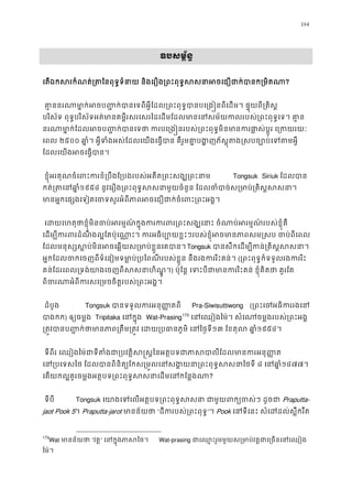 194
ឧបសម�័ន�
េតឯកសរកំណត់្រតៃនពុទ�ទំនាយ និងេរឿង្រពះពុទ�សសនាអចេជឿជាក?
 គា�ននរណាមា�ក់អចប��ក់បានេទពីអ�ីែដល្រពះពុទ�បានបេ្រង�នពីេដម។ ផ�ុ
បរិស័ទ ពុទ�បរិស័ទអត់មានគម�ីរសរេសរៃដេដមែដលមានេនសម័យកលរបស់្រពះពុទ�េទ
នរណាមា�ក់ែដលអចប��ក់បានេទថា ករបេ្រង�នរបស់្រពះពុទ�មិនមានករផា�ស់ប
េពល ២៥០០ ឆា�ំ។ អ�ីទំងអស់ែដលេយងេធ�បាន គឺរួមគា�បង�ញភ័ស�ុតង�សបច្បោប
ែដលេយងអចេធ�បាន
 ខ�ុំអរគុណចំេពះករខំ្របឹងែ្របងរបស់អតីត្រពះសង្ឃ Tongsuk Siriuk ែដលបា
កត់្រតេន១៩៥៤ នូវេរឿង្រពះពុទ�សសនាមួយចំនួន ែដលចំបាច់ស្រមាប់្រគ
មានអ�កេផ្សងេទៀតេចទសួរអំពីភាពអចេជឿជាក់ចំេពះ
េដយេហតុថាខ�ុំមិនចប់អរម�ណ៍ក�ុងករករពរ្រពះសង្ឃេនាះ ចំណាប់អរម�
េដម្បីករពរដំណឹងល�ែតប៉ុេណា�ះ។ ករអធិប្បោយខ�ះៗរបស់ខ�ុំអចមានភាពសម�ស
ែដលមនុស្សស�ប់មិនអចេឆ�យស្រមាប់ខ�ួនេTongsuk បានសឹកេដម្បីកន់្រគិស�
អ�កែដលចកេចញពីទំេនៀមទមា�ប់្របៃពណីរបស់ខ�ួន នឹងរងកររិះគ(្រពះពុទ�ក៏ទទួលរងកររ
គន់ែដរេពល្រទង់យាងេចញពីសសនាហិ) ប៉ុែន� េទះបីជាមានកររិះគន់ ខ�ុំគិតថា 
ពិចរណាអំពីករសេ្រមចចិត�របស់្រព
ដំបូង  Tongsuk បានទទួលករអនុ��តព Pra-Siwisuttiwong (្រពះេចអធិកររ
បាងក) ឲ្យចម�ង Tripitaka េនក�ុ Wat-Prasing173
េនេឈៀងៃម៉។ សំេណចម�ងរបស់្រពះ
្រត�វបានប��ក់ថាមានភាព្រតឹម្រត�វ េដយ្របធានភូ១៣ ែខតុល ឆា១៩៥៤។
 ទីពីរ េឈៀងៃម៉ជាទីតំងជា្របវត�ិស�ស�ៃនអត�បទជាភាសបាលីែដលម
េន្របេទសៃថ ែដលបានពិនិត្យែកស្រម�លេនសង�យនា្រពះពុទ៨ េនឆា១៤៧៧។ 
េតយកល�គួរចម�ងអត�បទ្រពះពុទ�សសនាេដមេនកែ?
 ទីបី Tongsuk េយាងេទេលអត�បទ្រពះពុទ�សសនា ជាមួយពក្យចPraputta-
jaot Pook 5។ Praputta-jarot មានន័យថ“ដីករបស់្រពះពុ”។ Pook េនទីេនះ សំេដដល់ស�ឹករឹ
173
Wat មានន័យថ“វត�” េនក�ុងភាសៃ Wat-prasing ជាេឈ�ះរួមមួយស្រមាប់វត�ជាេ្រចន
ៃម៉។ 
 