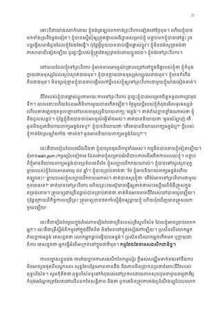 21
េទះបីជាយា៉ងណាក៏េដយ ខ�ុំចង់្រតឡប់មកកន់្រពះវិហរេទៀតេនៃថ�ពុធ។ 
មកទំង�សវឹងម�ងេទៀត។ ខ�ុំបានេស�សុំឲ្យ្រគ�គង�លអធិដ�នស្រមាប់ខ�ុំ បនា�ប់មកខ�ុំបា
បន�េធ�សមាធិដូចែដលខ�ុំែតងែតេធ�។ ប៉ុែន�អ�ីមួយបានចប់េផ�មផា�ស់ប�ូរ។ ខ�ុំមិនចង់សូ្រ
ភាសបាលីេទៀតេឡយ ដូេច�ះប�ីរបស់ខ�ុំ្រត�វែតសូ្រតធម៌េដយខ�ួនឯង។ ខ�ុំចង់េទ្
េនេពលែដលខ�ុំេទ្រពះវិហរ ខ�ុំអចមានអរម�ណ៍្រជាលេ្រជេនក�ុងចិត�របស់ខ�ុ
ក�យជាមនុស្សែដលស�ប់ស�ត់ជាងមុន។ ខ�ុំបានក�យជាមនុស្សសប្បុរសជាងមុន។ 
តិចជាងមុន។ មិនយូរប៉ុនា�នខ�ុំបានចប់េផ�មេហប�ីរបស់ខ�ុំឲ្យេទ្រពះវិហរជាមួយខ�ុំយ
ជីវិតរបស់ខ�ុំបានផា�ស់ប�ូរតមរយៈករេទ្រពះវិហរ ដូេច�ះខ�ុំបានសេ្រមចចិត�ទទ
ទឹក។ េពលេនាះេហយែដលអភិនិហរមួយបានេកតេឡង។ ៃថ�មួយប�ីរបស់ខ�ុំកំពុងេមលទូរទស្
េហយគាត់េភ�ចចុចទូរប��េនេពលមនុស្សនិយាយ“អន�ង់”។ គាត់ភ័យខ�ចខ�ំងណាស់ថា
នឹងដួលសន�ប់។ ប៉ុែន�ខ�ុំមិនបានចប់អរម�ណ៍អ�ីទំងអស់។ គាត់បាន“អូនសំឡាញ់ េត
អូនមិនឮេគនិយាយពក្យអន�ង់?” ខ�ុំបាននិយាយ“េតេគបាននិយាយពក្យអន?” ប�ីរបស់
ខ�ុំកន់ែត�សឡាំងក“ថាេម៉? អូនអចនិយាយពក្យអន�ង់?”។
េនះគឺជារេបៀបែដលេយងដឹងថា ខ�ុំបានរួចផុតពីកម�ទំងអស់។ កម�មិនបានតមខ�ុំេទៀត
ពុំមាwain gum (កម�េពៀរ) េទៀតេទ ែដលតមខ�ុំស្រមាប់អំេពបាបកលពីអតីតកលរបស់ខ�ុំ។
ពីខ�ុំអចនិយាយពក្យអន�ង់បាន្របែហលពីរែខ ខ�ុំសប្បោយរីករយណាស់។ ខ�ុំបានេ
មា�យរបស់ខ�ុំែដលមានអ៨៤ ឆា�ំ។ ខ�ុំបាន្របាប់គ“ែម៉ ខ�ុំអចនិយាយពក្យអន�ង់
ឥឡូវេនះ!” មា�យរបស់ខ�ុំសប្បោយរីករយណាស់។ គាត់បានសួ“េតែម៉អចេទ្រពះវិហរ
កូនបានេ?” គាត់បានេទ្រពះវិហរ េហយ្រពះេយស៊ូបានេធ�ឲ្យគាត់ជាសះេស្បយពីជ
ត្រមងេនាម។ ្រគ�េពទ្យជាេ្រចនធា�ប់បាន្របាប់គាត់ថា គាត់មិនអចមានជីវិត
ប៉ុែន�េ្រកយពីកិច�ករបេ្រម្រពះ ្រគ�េពទ្យបានថតកំរស�ីអុិចឲ្យមា�យខ�ុំ េហយពុំ
មួយេឡយ!
េនះគឺជាេរឿងរ៉វមួយក�ុងចំេណាមេរឿងរ៉វជាេ្រចនរបស់្រគិស�បរិស័ទ ែដលខ�ុំអ
អ�ក។ េនះគឺជា្រទឹស�ីអំពីកម�េនក�ុងជីវិតពិត មិនែមនេនក�ុងេសៀវេភេឡយ។ ្របសិនេប
ភ័យខ�ចអន�ង់ េគសន�តថា េលកអ�កធា�ប់េធ�បាបអន�ង់។ ្របសិនេបេលកអ�កេកតម
ពិករ េគសន�តថា អ�កេធ�អំេពអ្រកក់េនក�ុងជាតកម�ែតងែតតមសងសឹកជានិច
ករបេនា�សខ�ួនឯង ករភ័យខ�ចករសងសឹកៃនកម�េពៀរ ក�ីអស់សង្ឃឹមទក់ទង
មិនអចរួចផុតពីបណា�សរ សុទ�ែតបែន�មភាពតនតឹង និងភាពមិន្របាកដ្របជាចំេព
ពុទ�បរិស័ទ។ សូមកុំគិតថាពុទ�បរិស័ទទូេទកំពុងរស់េន្របកបេដយភាពសុខដុមជាមួយ ឬ
កំពុងអែណ�ត្រតែសតេនេលពពកៃនសន�ិភាព និងថា ពួកេគមិន្រត�វករចង់ឮដំណឹងល�
 