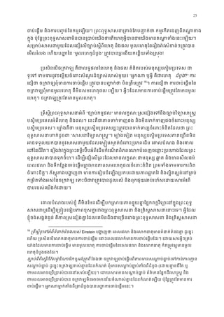 25
ចប់េផ�ម និងករប��ប់ៃនកម�េឡយ។ ្រពះពុទ�សសនា្រគា ន់ែតប��ក់ថា កម�េកតេច
ក�ុង ប៉ុែន�្រពះពុទ�សសនាមិនបាន្របាប់េយងថាេតេហតុអ�ីបានជាេយងមានតណា�ទ
ស្រមាប់សសនាមួយែដលេជឿេលច្បោប់ស�ីពីេហតុ និងផល មូលេហតុៃនេរឿងរ៉វសំខន
េមលរំលង េហយប�� ៃន “មូលេហតុដំបូង” ្រត�វបាន្រពេងយកេន�យទំង!
្របសិនេបច្រកវឡ គឺជាលទ�ផលៃនេហតុ និងផល គំនិតរបស់មនុស្សបស�ិម្រ
ទូេទ ទមទរនូវចេម�យចំេពះសំណួរដ៏ច្បោស់ល“អ�កណា ឬអ�ី គឺជាេហ ដំបូង?” ក
េជឿថា ច្រកវឡពុំមានករចប់េផ�ម ្រត�វបានប��ក់ថា មិ 17
18
។ ករេជឿថា ករចប់េផ�
ច្រកវឡពុំមានមូលេហតុ គឺមិនសមេហត េឡយ។ អ�ីៗែដលមានករចប់េផ�ម្រត�វែតម
េហតុ។ ច្រកវឡ្រត�វែតមានមូលេហ
្រទឹស�ី្រពះពុទ�សសនាអ“ច្បោប់កម�” មានលក�ណៈ�សេដៀងេទនឹងច្បោប់វិទ្
បស�ិម្របេទសអំពីេហតុ និងផល។ េនះគឺជាភាពទក់ទញផង និងមិនទក់ទញផងចំេ
បស�ិម្របេទស។ ម្យោ៉ងគឺថា មនុស្សបស�ិម្របេទសខ�ះ្រត�វបានទក់ទញចំេពះគំ
ពុទ�សសនាហក់ដូ“សសនាវិទ្យោ”។ ម្យោ៉ងេទៀត មនុស្សបស�ិម្របេទសភាគេ្រ
អចទទួលយកបាននូវសសនាមួយែដលេស��មស�ត់ចំេពះ្របភពេដម េគាលបំណ
េដៃនជីវិត។ េរឿងរ៉វក�ុង្រពះគម�ីរប៊ីបអំពីេដមកំេណតពិភពេលកបំេពញចេនា�ះ្របេហ
ពុទ�សសនាបានទុកចំហ។ េដម្បីេជឿេល្រពះែដលមានលក�ណៈជាមនុស្ស ឆា�ត និង
េពលេវល និងទីកែន�ងចប់េផ�ម្រត�វមានភាពសមេហតុផលចំេពះគំនិត ្រពមទំងទ
ចំេពះចិត�។ ភ័ស�ុតងបង�ញថា មានករេរៀបចំេឡង្របកបេដយភាពឆា�តៃវ និងល�ិត
ក្រមិតទំងអស់ៃនច្រកវឡ េទះបីជាវ្រត�វបានដួលរលំ និងពុកផុយឆាប់រហ័ស
បាបរបស់េយងក៏េដ
េគាលបំណងរបស់ខ�ុំ គឺមិនែមនេដម្បីបក�សយភាពផ� ុយគា�ែផ�កតក�វិទ្យោេនក�ុ
សសនាឬេដម្បីេ្រប�បេធៀបភាពខុសគា�រវង្រពះពុទ�សសនា និង្រគិស�សសនា
ខ�ុំចង់សង�ត់ធ�ន់ គឺភាព�សេដៀងគា�ែដលេគមិនដឹងជាេ្រចនរវង្រពះពុទ�សសនា និង្
18
្រទឹស�ីទូេទអំពីទំនាក់ទំនងរ Einstein បង�ញថា េពលេវល និងេលកធាតុមានទំនាក់ទំនងគា
េហយ ្របសិនេបេលកធាតុមានករចប់េផ�ម េនាះេពលេវលក៏មានករចប់េផ�មែដរ។ េដ
យា ៉ងែដលមានករចប់េផ�ម មានមូលេហតុ ករចប់េផ�មៃនេពលេវល និងេលកធាតុ ក៏ត្
េហតុដំបូងផងែដរ។ 
ច្បោប់ទីពីរស�ីពីែទរម៉ូឌីណាមឬអង់្រត�ព ែចងថា ច្រកវឡចប់េផ�មពីភាពមានសណា�ប់ធា�ប់េទ
សណា�ប់ធា�ប់ ដូេច�ះច្រកវឡចស់គា�នែដនកំណត់ ពុំមានសណា�ប់ធា�ប់ត(េដយគា�នជីវិត
ថាមពលអចេ្រប្របាស់បានេន)។ េដយសរមានសណា� ប់ធា�ប់ ព័ត៌មានែផ�កជីវស
ថាមពលអចេ្រប្របាស់បាន ច្រកវឡមិនអចមានវ័យចំណាស់គា�នែដនកំណត់េឡយ ប៉ុែ
ចប់េផ�ម។ អ�កណាមា�ក់តំងពី្រគាដំបូងបានប��ករចប់
 