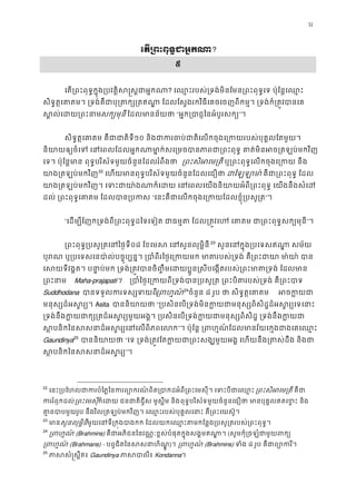 31
េត្រពះពុទ�ជាអ�?
៥
េត្រពះពុទ�ក�ុង្របវត�ិស�ស�ជា? េឈ�ះរបស់្រទង់មិនែមន្រពះពុទ�េទ ប៉ុែន�េឈ
សិទ�ត�េគាតម។ ្រទង់គឺជាបុ្រតក្ស្រតឥណា� ែដលែស�ងរកវិធីេគចេចញពីកម�។ ្រទង់ក
ស�ល់េដយ្រពសក្យមុន ែដលមានន័យថ“អ�ក្របាជ�ៃនអំបូរស”។
សិទ�ត�េគាតម គឺជាជាត១០ និងជាករចប់ជាតិេលកចុងេ្រកយរបស់បុគ�លែ
និយាយឲ្យចំេទ េនេពលែដលអ� កណាមា�ក់សេ្រមចបានភាពជា្រពះពុទ� គាត់មិន
េទ។ ប៉ុែន�មា ពុទ�បរិស័ទមួយចំនួនែដលរំពឹងថា ្រពះសិអេម្ ឬ្រពះពុទ�េលកចុងេ្រកយ 
យាង្រតឡប់មកវ21
22
េហយមានពុទ�បរិស័ទមួយចំនួនែដលេជឿថដៃឡឡា គឺជ្រពះពុទ� ែដ
យាង្រតឡប់មកវិញ។ េទះជាយា៉ងណាក៏េដយ េនេពលេយងនិយាយអំពី្រពះពុទ� េ
ដល់ ្រពះពុទ�េគាតម ែដលបាន្រ“េនះគឺជាេលកចុងេ្រកយែដលខ�ុំ្រប”។ 
“េដម្បីែញក្រទង់ពី្រពះពុទ�ដៃទេទៀត ជាធម�ត ែដល្រត�វេហ េគាតម ជា្រពះព”។
្រពះពុទ�្របសូ្រតេនៃ០៨ ែខេមស េនសួនលុម�ិ22
23
 សួនេនក�ុង្របេទសឥណា� ស
បុរណ ឬ្របេទសេនបា៉ល់បច�ុប្បន�។ ្របាំពីរៃថ�េ្រកយមក មាតរបស់្រទង់ គឺ្រ
េសយទីវង�ត។ បនា�ប់មក ្រទង់្រត�វបានចិ��ឹមេដយប�ូន�សីបេង�តរបស់្រពះមាត្
្រពះនា Maha-prajapati។  ្របាំៃថ�េ្រកយពី្រទង់បាន្របសូ្រត ្រពះបិតរបស់្រទ
Suddhodana បានទទួលករទស្សទ្រពហ�23
24
ចំនួន ៨ រូប ថា សិទ�ត�េគា អចក�
មនុស្សដ៏អស�រ្Asita បាននិយាយ“្របសិនេប្រទង់មិនក�យជាមនុស្សពិសិដ�ដ៏អស�រ្
្រទង់នឹងក�យជាក្ស្រតដ៏អស�រ្យមួយអង�។ ្របសិនេប្រទង់ក�យជាមនុស្សពិសិដ�
ស បនិកៃនសសនាដ៏អស�រ្យេនេលពិ”។ ប៉ុែន� ្រពហ�ណ៍ែដលមានវ័យេក�ងជាងេគេ
Gaundinya25
បាននិយាយ“េទ ្រទង់្រត�វែតក�យជា្រពះសង្ឃមួយអង� េហយនឹង្រតស់
ស បនិកៃនសសនាដ៏អស”។ 
22
េនះ្របែហលជាករបំៃភ�ៃនករព្យោករណ៍ពិត្របាកដអំពី្រពះេមសុី។ េ ្រពះសិអេម្រគឺជ
កររំឭកដល្រពះេមសុក៏េដយ ជនជាតិជ�ីស មូស�ីម នពុទ�បរិស័ទមួយចំនួនេជឿថា មានបុគ�លឥតេខ�ះ 
គា�នបាបមួយរូប នឹងវិល្រតឡប់មកវិញ។ េឈ�ះរបស់បុគ�លេនាះ គឺ្រពះេ
23
មាសួនលុម�ិនីមួយេនទី្រក�ងបាងកក ែដលយកេឈ�ះតមកែន�ង្របសូ្រតរបស់្
24
្រពហ� (Brahmins) គឺជាអភិជនៃនវណ�ៈខ�ស់បំផុតក�ុងសង�មឥណា�(សូមកុំ្រចឡំជាមួយព
្រពហ�ណ(Brahmans) - បព�ជិតៃនសសនាហិណ)។ ្រពហ� (Brahmins) ទំង៨ រូប គឺជាព្យោក
25
ភាសសំ�ស�ឹតGaundinya ភាសបាលKondanna។
 