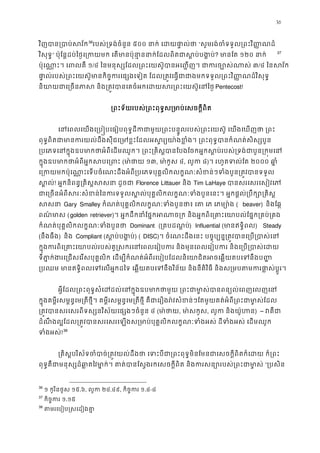 36
វិញបាន្របាប់ស35
36
របស់្រទង់ចំនួន៥០០ នាក់ េដយផា�ល“សូមរង់ចំទទួល្រពះវិ��ណ
វិសុទ�” ប៉ុែន�ដប់ៃថ�េ្រកយមក េតមានប៉ុនា�ននាក់ែដលពិតជាស�? មានែត១២០ នាក 36
37
ប៉ុេណា�ះ។ េពលគ១/៤ ៃនមនុស្សែដល្រពះេយស៊ូបានអេ��ញ។ ជាករច្ប៣/៤ ៃនសវ័
ផា�ល់របស់្រពះេយស៊ូមានកិច�ករេផ្សងេទៀត ែដល្រត�វេធ�ជាជាងមកទទួល្រពះវិ��ណ
និយាយជាេ្រចនភាស និង្រត�វបានេគចំអកេដយសរ្រពះេPentecost!
្រពះទ័យរបស់្រពះពុទ�ស្រមាប់េសចក�
េនេពលេយងេ្រប�បេធៀបពុទ�ដីកជាមួយ្រពះបន�ូលរបស់្រពះេយស៊ូ េយងេឃ
ពុទ�ពិតជាមានករយល់ដឹងសុីជេ្រមខ�ះែដលអស�រ្យយា៉ងខ�ំង។ ្រពះពុទ�បានក
្របេភទេនក�ុងឧបមាកថាអំពីេដមឈូក។ ្រពះ្រគិស�បានែបងែចកអ�កស�ប់របស់្រទង់ជ
ក�ុងឧបមាកថាអំពីអ�កសបេ្(មា ៉ថា១៣, មា ៉កូស៤, លូក៨)។ រហូតទល់ែត២០០០ ឆា�
េ្រកយមកប៉ុេណា�ះេទបចំេណះដឹងអំពី្របេភទបុគ�លិកលក�ណៈសំខន់ៗទំងបួន្រត�
ស�ល! អ�កនិពន�្រគិស�សសនា ដូFlorence Littauer និង Tim LaHaye បានសរេសរេសៀវេ
ជាេ្រចនអំពីសរៈសំខន់ៃនករទទួលស�ល់បុគ�លិកលក�ណៈទំងបួនេនះ។ អ�កផ�ល់្រប
សសន Gary Smalley កំណត់បុគ�លិកលក�ណៈទំងបួនថា៖ េត េភ េភម្( beaver) និងែឆ�
ពណ៌មាស(golden retriever)។ អ�កដឹកនាំែផ�កអណាច្រក និងអ�កពិេ្រគាះេយាបល់ែផ�ក
កំណត់បុគ�លិកលក�ណៈទំងបួនថ Dominant (្រគបដណ�ប) Influential (មានឥទ�ិព) Steady
(នឹងធឹង) និង  Compliant (ស�ប់បង�) ( DISC)។ ចំេណះដឹងេនះ បច�ុប្បន�្រត�វបានេ្រប្រ
ក�ុងករពិេ្រគាះេយាបល់របស់គូ�សករេនេពលេរៀបករ និងមុនេពលេរៀបករ និងេ្រប
ទីភា�ក់ងរេ្រជសេរសបុគ�លិក េដម្បីកំណត់អំពីរេបៀបែដលនិេយាជិតអចេឆ�យតបេទ
្របឈម មានឥទ�ិពលេទេលអ�កដៃទ េឆ�យតបេទនឹងវិន័យ និងនីតិវិធី និងស្រមបតមករផា
អ�ីែដល្រពះពុទ�សំេដដល់េនក�ុងឧបមាកថាមួយ ្រពះជាមា�ស់បានពន្យ
ក�ុងគម�ីរសម�ន�េម្រតីថ�ី។ គម�ីរសម�ន�េម្រតីថ�ី គឺជាេរឿងរ៉វសំខន់ៗែតមួយគត់អំពី្រពះជា
្រត�វបានសរេសរពីទស្សនវិស័យេផ្សងៗចំ៤ (មា ៉ថ, មា ៉សកូ, លូក និងយ៉ូហ) – វគឺ
ដំណឹ ងល�ែដល្រត�វបានសរេសរេឡងស្រមាប់បុគ�លិកលក�ណៈទំងអស់ ដីទំងអស់ េ
ទំងអស!37
38
្រគិស�បរិស័ទចំបាច់្រត�វយល់ដឹងថា េទះបីជា្រពះពុទ�មិនែមនជាេសចក�ីពិតក៏
ពុទ�គឺជាមនុស្សដ៏ឆា�តៃវមា�ក់។ គាត់បានែស�ងរកេសចក�ីពិត និងករសន្យោរបស់“្របសិ
36
១ កូរិនថូស ១៥.៦, លូក២៤.៤៩, កិច�ករ១.៤-៨
37
កិច�ករ១.១៥
38
តមរេបៀប�សេដៀងគ
 