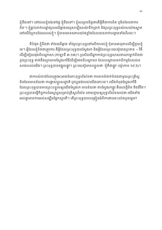40
ខ�ុំនឹងេទ។ េនេពលខ�ុំចង់េទវត� ខ�ុំនឹងេទ។ ខ�ុំសេ្រមចចិត�ថាេតអ�ីគឺជាករពិត ឬម
ពិត”។ ខ�ុំធា�ប់ពក់បេនា�ងរូបេឈឆា�ងេយរូសឡឹមពណ៌ទឹក្របាក់ និងរូប្រពះពុទ�ពណ
េនេលែខ្សកដែដលរបស់ខ�ុំ។ ខ�ុំមានេមាទនភាពយា៉ងខ�ំងែដលបានពក់បេនា�ង
ទីបំផុត ខ�ុំដឹងថា ទំងេឈឆា�ង ទំងរូប្រពះពុទ�េនេលករប ពុំមានអនុភាពេដម្បីជួយ
េទ។ អ�ីែដលខ�ុំពិតជា្រត�វករ គឺអ�ីែដល្រពះពុទ�បានែស�ងរក និងអ�ីែដល្រពះេយស៊ូប – វិធី
េដម្បីេចៀសផុតពីបណា�(កឡាទ៣.១៣)។ ្របសិនេបអ�កកន់្រពះពុទ�សសនាណាមា
ដូច្រពះពុទ� គាត់នឹងព្យោយាមែស�ងរកវិធីេដម្បីេគចពីបណា�ស ែដលបណា�លមកព
សងរបស់េយង។ ្រពះពុទ�បានចង�ុលផ�ូវ។ ្រពះេយស៊ូមានបន“ខ�ុំគឺជាផ�ូ” (យ៉ូហន១៤.៦)។
ជាករសំខន់ែដល្រត�វអះអងចំេពះពុទ�បរិស័ទថា ករមានទំនាក់ទំនងជាម
មិនែមនមានន័យថា ករផា�ស់ប�ូរស��តិ ឬវប្បធម៌របស់េយងេនាះេទ។ េយងកំពុងែស�ង
ែដល្រពះពុទ�បានមាន្រពះបន�ូលឲ្យេយងែស�ងរក មានន័យថា ករែស�ងរកផ�ូវ គឺេសចក�ីពិត ន
្រពះពុទ�បានេធ�កិច�ករដ៏អស�រ្យស្រមាប់្រគិស�បរិស័ទ េដយជួយឲ្យពុទ�បរិស័ទយល
អស់គា�មានករអស់សង្ឃឹមែផ�កស�រតី។ េត្រពះពុទ�បានបេ្រង�នអំពីករងរេនះ?
 
