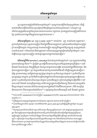 41
អរិយសច�ទំងបួ
៨
្រពះពុទ�បានបេ្រង�នអំពីអរិយសច�ទំ43
44
។ ចូរស�ប់េសចក�ីពិតដ៏អស�រ្យទំងេនះ េដ
យល់ថាេតេសចក�ីពិតទំងេនះ�សេដៀងេទនឹង្រគិស�សសនាែដរឬយា៉ងណា។ ជា
បរិស័ទទេន�ញអរិយសច�ទំងបួនេនះជាភាសបរេទស បនា�ប់មក ពួកេគ្រត�វបានបេ្រង�ន
ែ្រប ដូចែដលេលកអ�កនឹង្រត�វបានពន្យល់នាេព
អរិយសច�ទីមួយ៖ tuk (ទុក�) ឬ tukha (ទុក)45
។ ជាសំខន ទុក�  មានន័យថា ទុក�េវទន
្របករដំបូងែដល្រពះពុទ�បានបេ្រង�ន គឺេនក�ុងជីវិតមានទុក�េវទនា ្រទង់បានេមលេ
្រកំ េសចក�ីភ័យខ�ច ករយបារម� ភាពអស់សង្ឃឹម មនុស្សនឹកអ�កជាទី�សឡាញ់ មនុស
របស់ែដលបាត់។ ទំងអស់េនះគឺជាទុក�េវទនា េហយមនុស្ស្រគប់គា�ស�ិតេនេលទូកែត
ជាអ�ីែដល្រពះពុទ�បានបេ្រង�ន េដយគា�នអ�កណាមា�ក់េគចផ
អរិយសច�ទីពីរ៖samuthai ឬ samudaya ែដលជា្របភពៃនទុក�េវទនា។ ្រពះពុទ�បានរ
មូលេហតុៃនទុក� គឺបា45
46
។ ខ�ុំេជឿថា ្រពះគម�ីរប៊ីបបានយល់�សបទំង�ស�ងជាមួយ្រទឹស�ីេនះ
និងេអវ៉ ែដលជាបុរស និង�ស�ីទីមួយ ែដល្រពះជាមា�ស់បានបេង�ត បានរស់េនក�ុងជីវិតឥត
ពុំមានទុក�េវទនាេឡយ។ ្រពះជាមា�ស់មិនបានដក់ពួកេគេនេលែផនដី េដម្បីរងទុក�េ
ប៉ុែន� ពួកេគមានឆន�ៈេសរីក�ុងករ�សឡាញ់្រពះជាមា�ស់ ឬបដិេសធ្រពះជាមា�ស់។ ្របស
�សឡាញ់្រពះជាមា�ស់ ពួកេគនឹងរីកចេ្រមនេនក�ុងទំនាក់ទំនងជាេរៀងរហូតជាមួយអ�កប
ពួកេគ។ ្របសិនេបពួកេគបដិេសធ្រពះជាមា�ស់ ពួកេគនឹងស�ប់ ឬែបកេចញពីអ�កបេង�តជីវិ
េពល អដំ និងេអវ៉ បានេ្រប្របាស់ឆន�ៈេសរីរបស់ខ�ួនក�ុងករេជឿេលអរក្ស នឹងបាន
នឹង្រពះជាមា�ស់ េពលេនាះអំេពបាបបានចូលមកក�ុងែផនដី និងជីវិតរបស់ពួកេគ។ ជំងឺ ភា
និងមរណភាព គឺជាលទ�ផលៃនអំេព46
47
។ េក�ង្រគប់រូបែដលេកតេចញពី អដំ និងេអវ៉ ្រត
44
ភាសបាលariyasaccani ភាសសំ�ស�ឹ aryasatyani ភាសៃ ariya sat si ែដលមានន័យថ“អរិយ
សច�ទំង៤”។
45
ខ�ុំនឹងផ�ល់ករបេ��ញសំេឡងជាភាសៃថមុនេគ បនា�ប់មក ជ-សំ�ស�ឹត។
46
ជនជាតិឥណា�េហkarma។ ជនជាតិៃថេហgum ឬ wain gum ឬេដម្បីឲ្យ្រតឹម្រត�វបំkro gum
wain gum។
47
ឪពុកមា�យណាក៏េដយដឹងថា ឆន�ៈេសរីរបស់កូន គឺអស�រ្យខ�ំងណាស់។ េទះជាអ�ក�ស
អ�ក និងបេ្រង�នកូនរបស់អ�ក្រតឹម្រត�វយា៉ងណាក�ី ្របសិនេបេគេ្រជសេរសេជឿេលអ�កជំរុញឲ្យ
េ្រគ�ងេញ�ន ឬឧ្រកិដ�ជន ករមិនទុកចិត�អ�ក និងករទុកចិត�េលមិត�ភ័ក�ិមិន្រតឹម្រត�វ អចនាំេទ
សប់។ ម្យោ៉ងេទៀត ករទុកចិត�របស់េគេលឧត�មគតិរបស់អ�ក េទះបីជាេគមិនយល់ក៏េដយ អ
ជីវិតរបស់េគបាន ្រពះជាមា�ស់ដូចជាឪពុកដ៏ល�មា�ក់ែដលចង់ឲ្យេយងទុកចិត�្រទង់ េដយសរជំេ
ចំេពះ្រទង់នឹងសេ�ង�ះេយ
 
