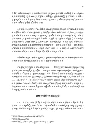 53
៤ ៃថ�។ េនេពលបុណ្យ សមាជិកណាមា�ក់ក�ុង្រគ�សរ្រត�វបានរំពឹងថានឹងេធ�ជា
េពលពីរបីៃថ� េដម្បីប��ូ boon ឬបុណ្យកុសលេទឲ្យអ�កស ករេធ�ដូេច�ះមានេគាលបំណងេ
ឲ្យអ�កស�ប់បានេទកន់ស េដយសរបុណ្យកុសលបែន�មែដលទទួ ប៉ុែន� ពុំមានក
ធានា! វគឺជាប��ៃនជំេងងឹតងងុល។
សម្បជ��ៈយល់ថាមាន ក៏នឹងនាំមនុស្ស្រប�សមួយចំនួនឲ្យក�យជា្រពះសង
េពលខ�ីែដរ។ េនេពលែដលពុទ�បរិស័ទមា�ក់្រប្រពឹត�អំេ គាត់អចសកល្បងស្រម-ជ
��ៈរបស់គាត់ប តមរយៈករបួសជា្រពះ ្របសិនេបគា ក�ុងឋនៈជា្រពះ េនែតេធ�
ខុស (ដូចជ ្រកេឡកេមលមនុស្ស� គិតអំពីមនុស្ស�ស ស�ប់េភ�ងេដយភ័ន�ឡំ ឬេដរេនក�ុ
ផ្សោរ) គាត់អ plong abad (ធា�ក់ក�ុងអបត)។ មួយសបា�ហ៍ម� គាត់្រត�វអង� និងសមាធ56
57
េដយពិចរណាអំពីកែន�ងែដលគាត់មាន្របភ អំពីកំហុសរបស់គាត និងបនា�ប់ម
សរភាពអំេពបាបរបស់គាត់ដល់្រពះសង្ឃជា ចំណុចេនះមានលក�ណៈ�សេដៀងគា�នឹង
សរភាពេទសកំហុសដល់សមាជិក្រក�មជំនុំជាេរៀងរល់សប
េលសពីេនះេទៀត េនេពលពុទ�បរិស័ទមា�ក់មានអរម�ណ “សំណាងអ្រ”58
គាត
ក៏អចចង់េធ�ជា្រពះសង្ឃមួយរយៈេព េដម្បី្របមូលសំណាង
ករេធ�ជា្រពះសង្ឃមិនែមនជាវិធីែតម ែដលពុទ�បរិស័ទសកល្បង្របមូលប
កុសល ឬ tam boon (េធ�បុណ្) េឡយ។ េលកអ�កអ tam sangkatan (សង្ឃគតទ) ឬ្របេគ
អហរកំប៉ ថា�ំដុសេធ� ្រចសដុសេធ សប៊ និងក��ប់េករពុកមាត់ដល់្រពះសង្
េលកអ�កអ tawai pain (្របេគនចង�) ឬ្របេគនអហរៃថ�្រតង់ដល់្រពះស អំេព tam
boon (េធ�បុណ្) ទំងេនះ្រគាន់ែតស58
59
អំេពបាបប៉ុេណា ប៉ុែន�មិនែដលសមា�តវឲ្យ
េទ។ គួរកត់សមា�ល់ចំណុចពីរយា៉ (១) មនុស្សមា�ក់េធ�បុណ្ េពញមួយជីវិតរបស់ខ�ួន ប៉ុែន�
មិន្រត�វបធានាថាអចេគចផុតពីស�ននរនិង (២) ករជំរុញទឹកចិត�សំខន់ករេធ�បុណ
គឺសម្បជ��យល់ថាមានេទ
លក�ខណ� េដម្បីបួសជា្រពះ
ដូេច�ះ េនអ ៣៣ ឆា� មិត�របស់ខ�ុំបានយល់្រពមតមករអេ��ញរបស់មិត េដម្ប
បួសជ “្រពះសង្ឃេដម្បីមា�យរបស”។ ពួកេគទំងពីរនាក់បានេទជួប្រពះសង្ឃក�ុង
មួយអង� និងបានពិភាក្សោអំពីលទ�ភាពបួសជា្ ្រពះសង្ឃបានេមលេទ និងមា
57
ភាសៃ nang wipadsana (អង�ុយវិបស្ស)
58
ភាសៃ suoy (ស៊យ)
59
ភាសៃ bpadt bpow (េបាសផ�ុ) ឬបកតមព “ផ�ុំសមា�”
 
