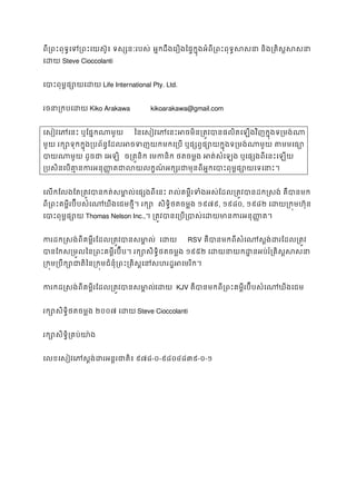 ពី្រពះពុទ�េទ្រពះេយស៊ូ៖ ទស្សនៈ អ�កដឹងេរឿងៃផ�ក�ុងអំពី្រពះពុទ�សសនា និង្រគិស�
េដយSteve Cioccolanti
េបាះពុម�ផ្សោយេLife International Pty. Ltd.
រចនា្រកបេដKiko Arakawa kikoarakawa@gmail.com
េសៀវេភេនះ ឬែផ�កណាម ៃនេសៀវេភេនះអចមិន្រត�វបានផលិតេឡងវិញក�ុងទ្
មួយ រក្សោទុកក�ុង្របព័ន�ែដលអចទញយកមកេ្រប ឬផ្សព�ផ្សោយក�ុងទ្រមង់ណ
បាយណាមួយ ដូចជា េ ច្រត�និក េមកនិក ថតចម�ង អត់សំេឡង ឬេផ្សងពីេនះ
្របសិនេបគា�នករអន ុ��តជាលយលក�ណ៍អក្សរជាមុនពីអ�កេបាះពុម�ផ្
េលកែលងែត្រត�វបានកត់សមា�ល់េផ្សងពីេនះ រល់គម�ីរទំងអស់ែដល្រត�វបានដក�សង
ពី្រពះគម�ីរប៊ីបសំេណឃីងេជមថ�ី។ រ សិទ�ិថតចម�ង ១៩៧៩, ១៩៨០, ១៩៨២ េដយ្រក�មហ៊
េបាះពុម�ផ្សThomas Nelson Inc.,។ ្រត�វបានេ្រប្របាស់េដយមាន ករអ
ករដក�សង់ពីគម�ីរែដល្រត�វបានសម េដយ RSV គឺបានមកពីសំេណស�ង់ដរែដល្
បានែកស្រម�លៃន្រពះគម�ីរប៊ីប។ រក្សោសិទ�ិថត១៩៥២ េដយនាយកដ�នអប់រំ្រគិស
្រក�ម្របឹក្សោជាតិៃន្រក�មជំនុំ្រពះ្រគិស�េនសហរដ
ករកដ�សង់ពីគម�ីរែដល្រត�វបានសមេដ KJV គឺបានមកពី្រពះគម�ីរប៊ីបសំេណឃីងេ
រក្សោសិទ�ិថតចម�២០០៧ េដយSteve Cioccolanti
រក្សោសិទ�ិ្រគប់
េលខេសៀវេភស�ង់ដរអន�រជាត៩៧៨-០-៩៨០៤៨៣៩-០-១
 