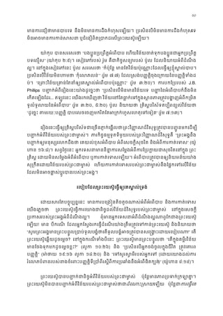 60
មានករេជឿថាមាន នឹងមិនមានករដឹងកំហុសេឡ ្របសិនេបមិនមានករដឹងកំេទ
មិនអចមានករកន ឬជំេនឿពិត្របាកដេល្រពះេយស៊ូេឡ
យា៉កុ បានសរេសរ “បងប�ូន្រប្រពឹត�អំេព េហយវិន័យចត់ទុកបងប�ូនជាអ�ក្រប្រ
បទេល�ស” (យា៉កុ ២:៩)។ េសៀវេភរបស រ៉ូម គឺជកិច�សន្របស់ ប៉ូល ែដលនិយាយអំពីដំណឹ
ល�។ េនក�ុងេសៀវេភេ ប៉ូល សរេសរថ “ក៏ប៉ុែន� មានែតវិន័យប៉ុេណា�ះែដលេធ�ឲ្យខ�ុំស�ល
្របសិនេបវិន័យមិនហ ‘កុំេលភលន’” (រ៉ូម ៧:៧) ែដល�សង់ប��ត�ិចុងេ្រកយប��ត�ិទំង
ប់។ “េ្រពះវិន័យ្រគាន់ែតនាំឲ្យេគស�ល់អំេពបា” (រ៉ូម ៣:២០)។ ករបកែ្របរប J.B.
Phillips ប��ក់អំពីេរឿងេនះយា៉ងដូេច�ះ “្របសិនេបមិនមានវិន័យ ប�� ៃនអំេពបាបក៏នឹងមិ
េកតេឡងែដរ... ឥឡូវេនះ េយងរកេឃញថ វិន័យេនែតធា�ក់េទក�ុងស្រត�វបង�ញអំពីក្រ
ទូលំទូលយៃនអំេពប” (រ៉ូម ៣:២០, ៥:២០) ប៉ូល និយាយ ្រគិស�បរិស័ទគប្បីពន្យល់វិន
“ដូេច�ះ តមរយៈប��ត� បាបេលចេចញមករិតែតអ្រកក់ហួសេហតុេទ” (រ៉ូម ៧:១៣)។
េរឿងេនះេធ�ឲ្យ្រគិស�បរិស័ទជាេ្រចនភា�ក់េ្រពះវិ��ណដ៏វិសុទ�្រត�វបានប��ូនមកេដ
ប��ក់អំពីវិន័យរបស់្រពះជាមា� ភារកិច�ធម�ទូតទីមួយរបស់្រពះវិ��ណដ៏វិសុទ� “្រពះអង�នឹ
ប��ក់ឲ្យមនុស្សេលកដ េគយល់ខុសអំពីបា អំពីេសចក�ីសុចរិត និងអំពីករកត់េ” (យ៉ូ
ហ ១៦:៨)។ សព�ៃថ�េនះ អ�កេទសនាមាននិនា�ករសែម�ងអំពីករែ្របក�យជាសុចរ ្រព
្រគិស េដយមិនសែម�ងអំពីអំេពប ឬករកត់េទសេឡ អំេពបាប្រត�វបានឲ្យនិយមន័
សុ្រកឹតេដយវិន័យរបស់្រពះជា េហយករកត់េទសរបស់្រពះជាមា�ស់នឹងែផ�កេទេ
ែដលមិនអចផា�ស់ប�ូរបានរបស់្រពះ
រេបៀបែដល្រពះេយស៊ូេធ�ឲ្យេគស�ល់្
េដយសរែតបច�ុប្បន� មានករបេ្រង�នតិចតួចណាស់អំពីអំេ និងករកត់េ
េយងេភ�ចថ ្រពះេយស៊ូេធ�ករេយាងជានិច�ដល់វិន័យដ៏វិសុទ�របស់្រពះ េនក�ុងេសចក�
្របករបស់្រពះអង�អំពីដំណឹងល� ពុំមានអ�កេទសនាអំពីដំណឹងល�ណាពូែកជាង្រពះ
េឡយ! មា បីករណី ែដលអ�កែស�ងរកេធ�ដំេណរយា៉ង្រតឹម្រត�វេទកន់្រព និងនិយាយ
“សូម្រពះអង�មាន្រពះបន�ូល្របាបង�ំថេតទូលបង�ំអច្រត�វបានសេ �ង�ះេដយរ!” េត
្រពះេយស៊ូេឆ�យដូចេម�? េនក�ុងករណីទំងបីេ ្រពះេយស៊ូមាន្រពះបន� “េតក�ុងគម�ីរវិន័យ
មានែចងទុកមកដូចេម�ចខ�?” (លូក ១០:២៦) និង “្របសិនេបអ�កចង់ចូលក�ុងជីវិ ្រត�វេគា
ប��ត�ិ” (មា ៉ថ ១៩:១៦ លូក ១៨:២០) និង “េទសួរស�មីរបស់អ�ក (េដយេយាងដល់
រំេលភបំពនរបស់នាងចំេពះប��ត�ិទី្របាំពីរស�ីពីករ្របឆាំងនឹងអំេ)” (យ៉ូហ ៤:១៤)។
្រពះេយស៊ូបានប��ក់ជានិច�អំពីវិន័យរបស់្រពះជ ប៉ុែន�មាភាព្របទក់គា�
្រពះេយស៊ូមិនបានប��ក់អំពីវិន័យរបស់្រពះជាមាដំេណាះ�សេឡយ ប៉ុែន�ជករេធ�េ
 