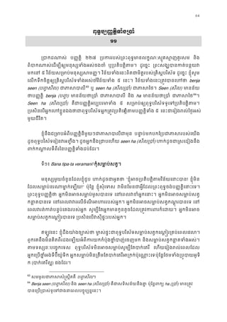 64
ពុទ�ប្ប��ត�ិទំង្
១១
្របាកដណ ប��ត�ិ ២២៧ ្របកររបស់្រពះពុទ�មានលក�ណៈស�ុគស�ញ និង
ពិបាកណាស់េដម្បីឲ្យមនុស្សទំងអ ឬ្របតិត�ិតម ដូេច�ះ ្រពះសង្ឃបានកត់ប
មកេន ៥ វិន័យស្រមាប់មនុស្សស វិន័យទំងេនះពិតជាមិត�របស់្រគិស�បរិ ដូេច�ះ ខ�ុំសូម
េលកទឹកចិត�ឲ្យ្រគិស�បរិស័ទទំងអសវិន័យទំ ៥ េនះ។ វិន័យទំងេនះ្រត�វបាន benja
seen (ប��សីល) ជាភាស62
63
ឬ seen ha (សីល្រប) ជាភាស Seen (សីល) មានន័
ថាប��ត� benja (ប��) មានន័យថា្ ជាភាស និង ha មានន័យថា្ ជាភាស63
64
។
Seen ha (សីល្រប) គឺជាប��ត�ិអប្បបរមា ៥ ស្រមាប់ឲ្យពុទ�បរិស័ទទូេទ្ត�ិតម
្របសិនេបអ�កេហខ�ួនឯងថាជាពុទ�បរិអ�ក្រត�វ្របតត�ិតមប��ត�ិទ ៥ េនះជាេរៀងរល់ៃថ�អ
មួយជីវិត។
ខ�ុំនឹងជ្រមាបអំពីប��ត�ិនីមួយៗជាភាសបា បនា�ប់មកបកែ្របជាភាសរបស
ដូចពុទ�បរិស័ទេរៀនវអ��ឹង ដូចអ�កនឹង្រជាបេហ seen ha (សីល្រប) ហក់ដូចជា�សេដៀងន
ពក់កណា�លទីពីរៃនប��ត�ិទំងដប់ែ
ទី១៖ Bana tipa-ta veramani! កុំសមា�ប់សត�
មនុស្សមួយចំនួនែដលខ�ុំជួ ហក់ដូចជាអួ “ខ�ុំអច្របតត�ិតវិន័យេនាះប! ខ�ុំមិន
ែដលសមា�ប់នរណាមា�ក់េ!” ប៉ុែន� ខ�ុំសុំេទ វមិនែមនជាអ�ីែដល្រពះពុទ�ចង់ប��ត�ិេនា
្រពះពុទ�ប��ត�ិ អ�កមិនអចសមា�ប់មូសបា េនេពលវខំអ�កេ អ�កមិនអចសមា�ប់ស
កនា�តបាន េនេពលវវរេលចំណីអហររបស អ�កមិនអចសមា�ប់សត�កណ�ុរបា េន
េពលវរត់កត់បន�ប់េគងរបស់អ សូម្បីែតអ�កមានកូនតូចែដល្រត�វករពរក អ�កមិនអ
សមា�ប់សត�កេណ��របាន ្របសិនេបវសុីផ�ះរបស់អ�
ឥឡូវេនះ ខ�ុំដឹងយា៉ងច្បោ មា�ស់ផ�ះជាពុទ�បរិស័ទសមា�ប់សត�កេណ��រ្រគប់េពល
ពួកេគនឹងមិនគិតពីរដងេឡយអំពីករយកកំប៉ុងថា�ំបាញ់េច និងសមា�ប់សត�កនា�តទំងអ
តមទស្សនៈបេច�កេ ពុទ�បរិស័ទមិនអចសមា�ប់សូម្បីែតបាក់ េហយេរៀងរល់េពលែដ
អ�កេ្របថា�ំអង់ទីប៊ីយ៉ូទ អ�កសមា�ប់មិន្រតឹមែតបាក់េតរីអ្រកក់ប៉ុេប៉ុែន�ែថមទំង្រប�បាយអ
ក (បាក់េតរីល) ផងែដរ។
63
សមមូលជាភាសសំ�ស�ឹ ប��សីល។
64
Benja seen (ប��សីល) និង seen ha (សីល្រប) គឺជាសទិសន័យនឹងគ ប៉ុែន�ពក ha (្រប) មាន្រត
បានេ្រប្របាស់ទូេទជាងនាេពលបច�ុប
 