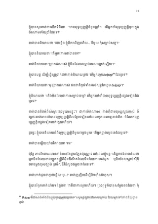 74
ខ�ុំបានសួរគាត់ជាេលកទីព “មានពុទ�ប្ប��ត�ិចំនួន្រ េតអ�កចំពុទ�ប្ប��ត�ិមួយក�
ចំេណាមទំង្របាំែ?”
គាត់បាននិយ “ចំបន�ិ ខ�ុំនឹកេឃញេហយ... ទីមួយ កុំសមា�ប់សត�”
ខ�ុំបាននិយា “េតអ�កេគារពវបា?”
គាត់និយា “្របាកដណ ខ�ុំមិនែដលសមា�ប់នរណាមា�ក់េឡ”
ខ�ុំបានបន េដម្បីេធ�ឲ្យ្របាកដថាគាត់និ “េតអ�កហូបbulgogi69
ែដរឬេទ?”
គាត់និយា “អូ ្របាកដណ ជនជាតិកូេរ៉ទំងអស់សុទ�ែតហ bulgogi។”
ខ�ុំនិយាយ “េតវមិនែមនជាករសមា�ប? េតអ�កេនចំបានពុទ�ប្ប��ត�ិេផ្សងេទ
ឬេទ?”
គាត់បានគិតអំពីសំណួរេនះមួយសន�ុ ជាករពិតណ គាត់គឺជាមនុស្សល� ពី
េ្រពះគាត់អចចំបានពុទ�ប្ប��ត�ិពីរបែន�មេទៀតេនេពលទុកេពល ចំែណកពុទ�
ប្ប��ត�ិេផ្សងេទៀតគាត់េភ�ចេហ
ដូេច�ះ ខ�ុំបាននិយាយអំពីពុទ�ប្ប��ត�ិនីមួយៗម�ង “េតអ�កធា�ប់លួចេគែដរឬេ?”
គាត់បានេឆ�យយា៉ងរីក “េទ!”
ប៉ុែន� ភាពរីករយរបស់គាត់មានែតមួយែភ�តប៉ុ េនេពលខ�ុំបន “េតអ�កចង់មានន័យ
អ�កមិនែដលេដនឡូតត�ន�ីពីអុីនធឺណិតែដលមិនែមនជារបស់អ ឬមិនែដលស�ប់សុីឌ
ថតចម�ងខុសច្បោ ឬេមលឌីវីឌីលួចចម�ងេគែមនេទ?”
គាត់ហក់ដូចជាភា�ក់េ “អូ...!” គាត់ញញឹមេដម្បីបិទបាំងកំហ
ខ�ុំបានរំឭកគាត់យា៉ងទន់ភ� “វគឺជាករលួចេហ ្រពះពុទ�ក៏បានសែម�ងផងែដ កុំ
69
Bulgogi គឺជាសច់អំងដ៏ឈ�ុយឆា�ញ់មួយ្រ សូមភ�ក្វេនេពលេ្ ែដលអ�កេទេភាជនីយដ
កូេរ៉!
 