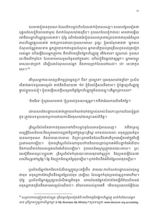 76
ឧបមាថាខ�ុំមានកូ ែដលេបកបន�ប់ហិបែដលដក់ដុំមាសេព ឧបមាបែន�មេទៀត
បុគ�លែដលខ�ុំនិយាយជាម ជំពក់បំណុលយា៉ងេ្រច កូនេសែដលខ�ុំកន់េ អចជាចេម�
េទនឹងប� �ហិរ��វត�ុរបស់គាត ប៉ុែន� េលកែលងែតខ�ុំបានលត្រតដង្របាប់គាត់ជាមុ
ភាពហិរ��វត�ុរបស់គា គាត់្របាកដជាេបាះកូន! ដូេច�ះ ខ�ុំអចរំឭកគាត “អ�កមា
បំណុលប័ណ�ឥណទ អ�ក្រត�វបានកត់បន�យបំ អ�កមានវិក�យប្រតេ្រចនរហូតដល់្រត
របស់អ�ក េហយអ�ីែដលអ�ក្រត�វក គឺកររីកចេ្រមនែផ�កហិរ��វត េតែមនេទ? ល�ណាស កូនេស
េនះនឹងេបកទូែដក ែដលមានមាសមួយចំនួនេនក�ុង េហយខ�ុំនឹងផ�ល់វឲ្យអ� អ�កអចប�ូ
មាសេនះជា្រ េដម្បីសងបំណុលរបស់អ� និងចយ្របាក់ែដលេន ហ៎! េនះជាកូ
េស”70
េតបុរសមា�ក់េនះមាន្របតិកម�ដូចេម�ច? ខឹង? ្រចេឡ? ឬអរគុណយា៉ងខ�? ្របសិ
េបគាត់ឆាប់ទទួលអរម គាត់នឹងនិយា “វ៉! ខ�ុំមិនស័ក�ិសមនឹងវេទ ខ�ុំបំផា�ញហិរ��វត�
ផា�ល់ខ�ួនរបស់ខ�ុំ ខ�ុំបានេធ�េសចក�ីសេ្រមចចិត�ែផ�កហិរ��វត�ុមិនបាន េតអ�ក្របាកដ?”
“មិនអីេទ” ខ�ុំលួងេលមគា “ខ�ុំ្របគល់កូនេសឲ្យអ វគឺជាអំេណាយមិនគិតៃ”
េដយសរែតប��របស់គាត់្រត�វបានកំណត់យា៉ងចដំេណាះ�សយែដលខ�ុំផ�
ជូន ្រត�វបានទទួលយក្របកបេដយករដឹងគុណយា៉ងេស�ះអស់
្រគិស�បរិស័ទពិតជាកន់កូនេសេទេបកបន�ប់ទូែដលមានដុំ វគឺជា្រ
សម្បត�ែដលមិនេចះរីងស�ួតអស់កល្បជានិច�េនក�ុង្រពះ្! មកទល់េពលេនះ មនុស្សមួយចំនួ
បានយកកូនេ និងបានេបាះវ ពីេ្រពះពួកេគមិនែដលដឹងថាេតពួកេគស�ិតេនក�ុងវិ
្របេភទណាេឡ ពុំមាន្រគិស�បរិស័ទណាមួយហ៊ននិយាយ្របាប់ពួកេគអំពីប��ៃន
និងករឈឺចប់ែដលលទ�ផលៃនអំេពបាបេឡ កូនេសដ៏អស�រ្យ្រត�វបានេប ្រព
េយស៊ូនឹងមាន្រពះបន�ូ ្រគិស�បរិស័ទកំពុងេបាះេចលគុជេទឲ្ និង្របគល់អ�ីែដល
របស់វិសុទ�េទឲ្យែឆ ែឆ� និង្រជ�កមិនឲ្យតៃម�គុជេឡ ពួកវមិនដឹងអំពីតៃម�របស់គុជេឡយ
្របសិនេបអ�កែចករំែលកដំណឹងល�ក�ុង្រពះគម�ីរប៊ តមរយៈករកំណត់ប��របស់មនុ
ជាមុ មនុស្សកន់ែតេ្រចននឹងឲ្យតៃម�ដល (ចេម�យ) ែដលអ�កកំពុង្របគល់ឲ្យពួកេគេហ
ប៉ុែន� ្របសិនេបអ�កផ្សព�ផ្សោយដំណឹងល�តិ េដយរំលងែផ�កសំខន់ៃនគម�ីរវិន័យសីលធ
មនុស្សភាគេ្រចននឹងមានអរម�ណ៍ឈ ឥរិយាថរបស់ពួកេគគឺ “េតមាន្របេយាជន៍អ�ី
70
ស្រមាប់ករបេ្រង�នជា ឬវីេដអូបែន�មេទៀតអំពីកររីកចេ្រមនែផ�កហិរ��វត អថ៌កំបាំងរបស់អ
មា ឬវិទ្យោស�ស�ពណិជ� Is My Business My Ministry? សូមទស្ស www.discover.org.au/catalog.
 
