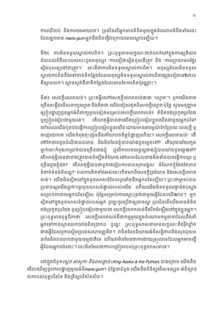 81
ករឈឺច និងករចងអឃ ្របសិនេបអ�កមានគំនិតមួយក�ុងចំេណាមគំនិតទំ
ែដលអ�កមា mano-gum អ�កនឹងមិនេធ�វេ្រកយេពលស�ប់េ
ទី២៖ ករមិនទទួលស�ល់ករព ្រពះពុទ�មានលក�ណៈជាក់លក់េនក�ុងករ
ន័យដល់ជំងឺេនះរបស់េបះដូងមនុស្ស “ករេជឿថាេរឿងខុសគឺ្រ” និង “ករព្យោយាមប
េរឿងខុសឲ្យេទជា្រ” េនះគឺជាករមិនទទួលស�ល់ករ មនុស្សែដលមិនទទួ
ស�ល់ករពិតនឹងេទកន់ទីកែន�ងែដលមនុស្សមិនទទួលស�ល់ករពិតេផ្េព
គឺស �ននរក ស �នសួគ៌គឺជាទីកែន�ងែដលមានែតករពិតប៉ុេ
ទី៣៖ េសចក�ីេលភលន់ ្រពះគម�ីរេហេសចក�ីេលភលន “េល�”។ ពួកេយងភា
េ្រចនសម�ឹងេមលពក្យេ និងគិតថ េយងេចៀសផុតពីេសចក�ីេល� ប៉ុែន� សូមអនុ��ត
ឲ្យខ�ុំបង�ញជូនអ�កអំពីពក្យមួយេទៀតស្រមាប់េសចក�ីេ គំនិតចង់្របកួ្របែជ
ឬេ្រប�បេធៀបជាមួយេ េតេហតុអ�ីបានជាេយងេ្រប�បេធៀបខ�ួនេយងជាមួយអ�?
េនេពលេយងប៉ុនប៉ងេធ�ករេ្រប�បេធៀបខ�ួនេ េដយមានអរម�ណ៍ែកែ្របរយៈេព ឬ
ចញ់េបាក េយងកំពុងចុះញ៉មនឹងឥរិយាបថចិត�បំផា�ញេហ េសចក�ីេលភលន! “េត
េថែកបានជូនដំណឹងដល់ និងមិនែមនខ�ុំបានយា៉ងដូចេម�ច? េតយុវជនវ័យេក�ង
មា�ក់េនះកំពុងរក្របាក់បានេ្រចនជ ឬេបកបររថយន�ល�ជាងខ�ុំបានយា៉ងដូចេេទ?
េតេហតុអ�ីបានជានាង្រត�វបានដំេឡង េនេពលែដលនាងមិនទំងបានេធ�ក ឬ
េ្រចនដូចខ�ុំផ? េតេហតុអ�ីបានជាពួកេគេរៀបករមានសុភ ចំែណកខ�ុំែតងែតមា
ទំនាក់ទំនងមិនល?” រល់ករគិតទំងអស់េនះេកតមកពីេសចក�ី្រ និងេសចក�ីេល
លន់។ េយងមិនស�ិតេនក�ុងពូជសសន៍ែដល្របឆាំងនឹងអ�កដៃទេ ្រពជាម ា�ស់
្របទនឲ្យេយងមា�ក់ៗនូវពូជសសន៍ផា�ល់រប េហយេយងមិនទទួលរង�ន់តបស�
ស្រមាប់ករវយអ�កដៃទ ប៉ុែន�ស្រមាប់ករេស�ះ្រតង់ជាមួយអ�ីែមាន អ�ក
ស�ិតេនក�ុងពូជសសន៍ផា�ល់របស់ ដូេច�ះចូរេ្របវឲ្យប! ្របសិនេបេយងមានគំន
ចង់្របកួត្របែ ឬេ្រប�បេធៀបជាមួយ េសចក�ីេលភលន់នឹងរីកធំេឡងេនក�ុងខ�ួនអ�
្រពះពុទ�មានពុទ�ដី េសចក�ីេលភលន់គឺជាកម�មួយក�ុងចំេណាមកម�នានាែដល
អ�កេទកន់ស�ននរកយា៉ងពិត ដូេច�ះ ្រពះពុទ�សសនាមានលក�ណៈតឹងរុឹង
ជាងអ�ីែដពួកបស�ិម្របេទសម��គិត វមិនែមននិយាយអំពីសន�ិភាពនិងដុមរម
នាៃនពិភពេលកជាមួយធម�ជា េហយវមិនែមនជាករងយ�ស�លេទែដលអ�កអ
អ�ីែដលអ�កចង់េនាះ េនះមិនែមនជាករបេ្រង�នរបស់្រពះពុទ�ស
េនក�ុងជំពូេស�ច អសូ និងពស់ថា�ន (King Asoka & the Python) ខងេ្រ េយងនឹង
េមលេឃញនូវករបង�ញមួយអំmano-gum។ ប៉ុែន�ជាដំបូ េយងនឹងពិនិត្យេមលទស្សនៈអំពីស
នរករបស់ពុទ�បរិស័ទ និង្រគិស�បរិស័ទសិន
 