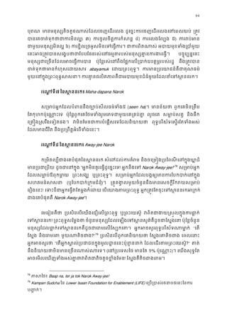 84
បុរ មានមនុស្សតិចតួចណាស់ែដលេចញេដរ ដូេច�ះករេចញេដរេលងេនេពលយ ្រត�
បានេគចត់ទុកថាជាករ) ៣) ករចូលចិត�ករកំស ៤) ករេលងែល្ ៥) កររប់
ជាមួយមនុស្សមិន ៦) ករខ�ិល្រចអូសមិនេទេធ� ជាករពិតណ អបាយមុខទំង្របា
េនះអច្រត�វបានសេង�បថាជាែបបែផនរស់េនធម�តរបស់មនុស្សគា�ន បច�ុប្បន�េន
មនុស្សជាេ្រចនែដលអចេធ� ប៉ុែន�រស់េនពឹងែផ�កេល្របាក់ឧបត�ម�របស់ នឹង្រត�វប
ចត់ទុកថាមានកំហុសេដ abayamuk េដយ្រពះពុទ ករមាន្របេយាជន៍គឺជាគ
មួយេនក�ុង្រពះពុទ�ស ករគា�នផលិតភាពគឺជាអបាយមុខដ៏ធំមួយែដលនាំេទ
រេណ�ទ៧ ៃនស �ននរកMaha-dapana Narok
ស្រមាប់អ�កែដលបំពននឹងច្បោប់សីលធ៥ (seen ha)។ មានន័យ ពួកេគមិន្រតឹ
ែតកុហកប៉ុេណា�ះេ ប៉ុែន�ពួកេគែថមទំងរួមេភទជាមួយេគ្រគប លួចេគ សមា�ប់សត និងផឹក
េ្រគ�ង�សវឹងេទៀតផង វមិនែមនជាករបំេផ�សេទែដលនិ ពុទ�បរិស័ទេស�រែតទំងអស
ែដលមានជីវិ នឹង្រប្រពឹត�អំេពទំងេ
រេណ�ទ៨ ៃនស �ននរក Away-jee Narok
ក្រមិតល្បីជាងេគបំផុតៃនស� សំេដដល់ករគំ និងចេ្រម�ង្របៃពណីេនក�ុងឃ
មាន្របជា្ ដូចជាេនក� “អ�កមិនគួរេធ�ដូេច�ះេទ! អ�កនឹងេទ Narok Away-jee!”78
ស្រមាប់អ
ែដលសមា�ប់ឪពុកមា ្រពះសង ឬ្រពះពុទ� ស្រមាប់អ�កែដលបង�ឲ្យមានករែបកបាក់
សហគមន៍សស (ឬែបកបាក់្រក�មជំន)។ ្រគ�គង�លមួយចំនួននឹងមានេសចក�ីរីករយស
េរឿងេនះ! េទះបីជាអ�កេធ�វែតម�ងក៏ េបេយាងតម្រពះព អ�ក្រត�វែតចុះេទស�ននរកអ
ជាងេគបំផុតគ Narok Away-jee។
េមេរៀនគឺថ ្របសិនេបេយងេជឿេល្រពះពុ ឬ្រពះេយស៊ វពិតជាងយ�ស�លក�ុងករ
េទស�នន! ្រពះពុទ�សែម�ង ចំនួនមនុស្សែដលេឡងេទស�នសួគ៌គឺដូចជាែស ប៉ុែន�ចំនួន
មនុស្សែដលធា�ក់េទស�ននរកគឺដូចជាេរមេលែ អ�កអចសួរពុទ�បរិស័ទណាមា “េត
ែស�ង និងេរមេ មួយណាតិចជ?”79
្របសិនេបពួកេគនិយា ែស�ងេគាតិចជ េពលេនា
អ�កអចសួរ “េតអ�កស�ល់្របជាជនក�ុងមូលដ�នេនះប៉ុនា ែដលេដរតម្រពះេយស?” គាត
នឹងនិយាយថាមិនមានេ្រចនណាស (េន្របេទស មានែ ១% ប៉ុេណា�)។ េយងសុទ�ែត
អចេមលេឃញទំងអស់គា�ថាវពិតជាតិចតួចខ! ែស�ងគឺតិចជាងេរ
78
ភាសៃ Baap na, ter ja tok Narok Away-jee!
79
Kampan Sudcha ៃន Lower Isaan Foundation for Enablement (LIFE) េ្រប្របាស់រចនាបថេនះ
ប��ក់។
 