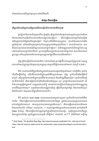 94
ទំងអស់ែដលេយងធា�ប់ជួប្របទះេនេលែ!
សំណួរ និងចេម�យ
េតអ�កេមលេឃញភាពអវិជ�មានអំពីករេជឿេលករចប់ជាតិ?
ដូចខ�ុំបាននិយាយពីមុនរួចេហ ខ�ុំេជឿថ ្រគិស�បរិស័ទមិនគួរមានអរម�ណ៍ទទួលករ
កំែហងេដយករេជឿេលករចប់ជាតិរបស់អ�កដៃទ េតេហតុអ�ីបានជាពុទ�បរិស័ទេជ
េយង្រត�វចប់ជាតិម�ងេហយម�ងេ? ពីេ្រពះេយងគឺជាមនុស! បាបទំងអស់របស់េយ
្រត�វែតទូទ េហយវមិន្រគប់្រគាន់េទែដល្រត�វទូទត់ែតមួយជ ជាករពិតណ បា
មិនអចលុបេចលេដយអំេពល�របស់នរណាមា�ក់ ដំណឹ ងល�ក�យជាដំណឹងល�ចំេពះព
បរិស័ទេនេពលពុទ�បរិស័ទដឹង ្រពះេយស៊ូគឺជាបុគ�លមិនមានបាបែតមា� ែដលបំែបកវល
ដ�សង្ស េហយ្រទង់អចបំែបកវលវដ�សង្សោរេនក�ុងជីវិតរបស់េយង
ប៉ុែន� ខ�ុំមិនេជឿេលករចប់ជាតិ សំខន់បំផុ ្រពះគម�ីរប៊ីបបាន្របាប់ខ�ុំច“មនុស្
េលកទំងអស់្រត�វស�ប់ែតម រួច្រត�វ្រពះជាមា�ស់វិនិច�័យេទ” (េហ្រប ៩:២៧)។
ទីពីរ ករចប់ជាតិគឺផ�ុយនឹងភ័ស�ុតងែដលអចសេង�តេឃញទ ជំេនឿគឺថ ្របសិ
េបេយងេធ�អំេពល� េយងនឹងចប់ជាតិក�ុងទ្រមង់ជីវិតខ�ស់ជា ប៉ុែន� ្របសិនេបេយងេធ�អំេព
អ្រក េយង្រត�វែតចប់ជាតិក�ុងទ្រមង់ជីវិតទប និងអភិវឌ្ឍវិធីម�ងេទៀត ្របសិនេបជំេន
េនះគឺជាករព េតេហតុអ�ីបានជាេយងេមលមិនេឃញម រុយ ឬកនា�តែដលមានករអប? េប
ពិចរណាឲ្យល�ិតល�ន សត�មូសែដលខំខ�ុ អចជាមារបស់ខ�ុំែដលកំពុងព្យោយាមែកលម�
មានជីវិតខ�ស់ជាងមុ សត�ទំងអស់ែដលខ�ុំធា�ប់េឃ េធ�អំេពខុសែប�កពីគា និងេដយមិនខ�ល
អំពីសីលធម៌។ ចំណុចេនះគឺផ�ុយនឹងករចប់ជា
ទីបី ដូចែដល Scott Noble បានសរេសរយា៉ងច្បោស់ៗ ្របសិនេបករចប់ជាត
ករពិ “េតេហតុអ�ីបានជាករចប់ជាតិមិនមានភាព ក�ុងចំេណាមមនុស្សរប់ព
នាក់េនក�ុងពិភពេ េដយ្របកន់សវតរវែបបេនះ? េតេហតុអ�ីបានជាទរកមិ
និយាយភាស ‘ជាតិមុ’ របស់ពួកេគ...។” ស្រមាប់អ�កទំងឡាយែដលអ ពួកេគចំជា
Nobel បានសួ “េតេហតុអ�ីបានជាបុគ�លមា�ក់្រត�វស�ិតេ្រកម... ឬស�ិតក�ុងសភាពដឹងខ�ួ
ែដល្រត�វបានែកែ ក�ុងអំឡុងេពលសមា�ធ េដម្បីម ‘ករចងច’ េនះ?”93
េយងដឹងថ សក�ីកម�
93
Scott Noble, The Buddhist Road Map, http://www.letusreason.org/Buddh7.htm, referring to Ernest
Valea, Past-life recall as modern proof for reincarnation, www.comparativerelegion.com/reincarnationl.
html
 